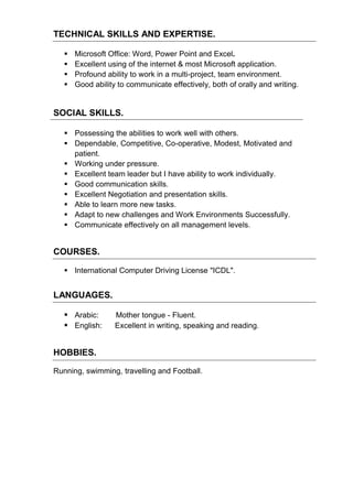 TECHNICAL SKILLS AND EXPERTISE.
 Microsoft Office: Word, Power Point and Excel.
 Excellent using of the internet & most Microsoft application.
 Profound ability to work in a multi-project, team environment.
 Good ability to communicate effectively, both of orally and writing.
SOCIAL SKILLS.
 Possessing the abilities to work well with others.
 Dependable, Competitive, Co-operative, Modest, Motivated and
patient.
 Working under pressure.
 Excellent team leader but I have ability to work individually.
 Good communication skills.
 Excellent Negotiation and presentation skills.
 Able to learn more new tasks.
 Adapt to new challenges and Work Environments Successfully.
 Communicate effectively on all management levels.
COURSES.
 International Computer Driving License "ICDL".
LANGUAGES.
 Arabic: Mother tongue - Fluent.
 English: Excellent in writing, speaking and reading.
HOBBIES.
Running, swimming, travelling and Football.
 
