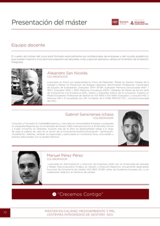 MÁSTER EN CALIDAD, MEDIOAMBIENTE Y PRL
(SISTEMAS INTEGRADOS DE GESTIÓN -SIG)
10
Presentación del máster
Gabriel Sansinenea Ichaso
COLABORADOR
Consultor y Formador en Calidad&Excelencia. Licenciado en Humanidades-Empresa y postgrado
en Geografía Regional por la Universidad de Deusto. MBA Internacional por el IE Business School
y Fudan University en Shanghai. Durante más de 10 años ha desempeñado tareas a lo largo
de toda la cadena de valor en el sector de la Consultoría-Auditoría-Evaluación- Certficación-
Acreditación. Además, también ha organizado y participado en numerosos foros, actividades y
eventos relacionados con la calidad directiva.
Equipo docente
El cuadro de tutores del curso está formado esencialmente por profesionales de empresas y del mundo académico
que pueden trasmitir a los alumnos experiencias laborales vivas y aportar ejemplos válidos en el ámbito de la Gestión
Integrada.
Manuel Pérez Pérez
COLABORADOR
Licenciado en Administración y Dirección de Empresas (ADE) por la Universidad de Granada
y Máster Interuniversitario Andaluz en Gestión y Dirección Deportiva. Actualmente desempeña
funciones de Consultoría de Calidad (ISO 9001, EFQM, sellos de Excelencia Europea, etc.) y es
colaborador didáctico en temarios de calidad.
Alejandro San Nicolás
COLABORADOR
Licenciado en Física con especialidad en Física de Materiales. Máster en Gestión Integral de la
Calidad y Máster en Prevención de Riesgos Laborales. Benchmarker Profesional, Coordinador
de Equipos de Evaluadores, Evaluador 500+ EFQM, Evaluador Memoria Estructurada 400+ /
300+, Evaluador 400+ / 300+ Memoria Conceptual 2005+, Validador de Planes de Acción Sello
de Compromiso a la Excelencia 200+, Gestor y Evaluador Interno de la Innovación, Experto en
Madrid Excelente, Profesional de Gestión en ISO 9001 e ISO 14001, Evaluador y Consultor RSC y
Memoria GRI V 3.1 acreditado por GRI. Fundador de 3 CORE PROYECTOS - consultora asociada
del CEG-.
“Crecemos Contigo”
 