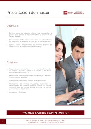 MÁSTER EN CALIDAD, MEDIOAMBIENTE Y PRL
(SISTEMAS INTEGRADOS DE GESTIÓN -SIG)
6
Presentación del máster
“Nuestro principal objetivo eres tú”
Objetivos:
•	 Conocer todos los aspectos teóricos que comprenden la
gestión de la calidad, el medioambiente y la prevención de
riesgos laborales.
•	 Comprender la utilidad y materialidad de los requisitos definidos
por las normas de referencia en cada uno de los tres ámbitos.
•	 Aplicar dichos conocimientos de manera práctica en
organizaciones de diversos sectores y tamaños.
Dirigido a:
•	 Responsables de la implantación de un Sistema de Prevención
de Riesgos Laborales, Gestión de la Calidad y del Medio
Ambiente en la organización.
•	 Profesionales y técnicos de Prevención de Riesgos Laborales,
Medio Ambiente y Calidad.
•	 Responsables de procesos internos de la organización.
•	 Profesionales de diversas titulaciones, estudiantes y
desempleados que deseen o necesiten obtener una óptima
formación que les permita afianzar o iniciar su carrera
profesional en dichos ámbitos.
•	 Consultores y Auditores.
 