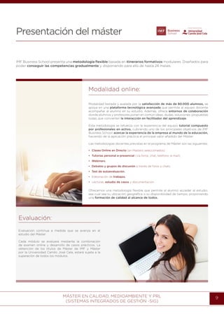 MÁSTER EN CALIDAD, MEDIOAMBIENTE Y PRL
(SISTEMAS INTEGRADOS DE GESTIÓN -SIG)
9
Presentación del máster
IMF Business School presenta una metodología ﬂexible basada en itinerarios formativos modulares. Diseñados para
poder conseguir las competencias gradualmente y disponiendo para ello de hasta 24 meses.
Modalidad online:
Modalidad testada y avalada por la satisfacción de más de 80.000 alumnos, se
apoya en una plataforma tecnológica avanzada que permite al equipo docente
acompañar al alumno en su estudio. Además, ofrece entornos de colaboración
donde alumnos y profesores ponen en común ideas, dudas, soluciones; propuestas
todas que convierten la interacción en facilitador del aprendizaje. 
Esta metodología se refuerza con la experiencia del equipo tutorial compuesto
por profesionales en activo, cubriendo uno de los principales objetivos de IMF
Business School: acercar la experiencia de la empresa al mundo de la educación,
haciendo de la aplicación práctica el principal valor añadido del Máster.
Las metodologías docentes previstas en el programa de Máster son las siguientes:
Ofrecemos una metodología ﬂexible que permite al alumno acceder al estudio,
sea cual sea su ubicación geográﬁca o su disponibilidad de tiempo, proponiendo
una formación de calidad al alcance de todos.
• Clases Online en Directo (en Masters seleccionados).
• Tutorías personal e-presencial (vía foros, chat, teléfono, e-mail).
• Webinars.
• Debates y grupos de discusión a través de foros y chats.
• Test de autoevaluación.
• Elaboración de trabajos.
• Lecturas, estudio de casos y documentación.
Evaluación:
Evaluación continua a medida que se avanza en el
estudio del Máster.
Cada módulo se evaluará mediante la combinación
de examen online y desarrollo de casos prácticos. La
obtención de los títulos de Máster de IMF y Máster
por la Universidad Camilo José Cela, estará sujeta a la
superación de todos los módulos.
 