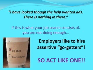 “I have looked though the help wanted ads.
There is nothing in there.”
If this is what your job search consists of,
you are not doing enough…
Employers like to hire
assertive “go-getters”!
SO ACT LIKE ONE!!
 