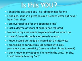  I check the classified ads - no job openings for me
 I find ads, send in a great resume & cover letter but never
hear from them
 I am overqualified for the openings I find
 I lack a degree or years of experience required
 No one in my area needs anyone who does what I do
 I haven’t been through a job search in years
 I know I could do the job if I could get an interview
 I am willing to conduct my job search with skill,
persistence and creativity (same as what I bring to work)
 I don’t know many people, I’m new in the area, I’m shy,
I can’t handle hearing “no”
 