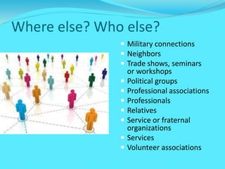 Where else? Who else?
 Military connections
 Neighbors
 Trade shows, seminars
or workshops
 Political groups
 Professional associations
 Professionals
 Relatives
 Service or fraternal
organizations
 Services
 Volunteer associations
 