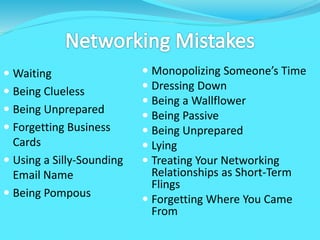  Waiting
 Being Clueless
 Being Unprepared
 Forgetting Business
Cards
 Using a Silly-Sounding
Email Name
 Being Pompous
 Monopolizing Someone’s Time
 Dressing Down
 Being a Wallflower
 Being Passive
 Being Unprepared
 Lying
 Treating Your Networking
Relationships as Short-Term
Flings
 Forgetting Where You Came
From
 