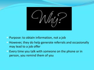  Purpose: to obtain information, not a job
 However, they do help generate referrals and occasionally
may lead to a job offer
 Every time you talk with someone on the phone or in
person, you remind them of you
 