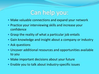  Make valuable connections and expand your network
 Practice your interviewing skills and increase your
confidence
 Grasp the reality of what a particular job entails
 Gain knowledge and insight about a company or industry
 Ask questions
 Uncover additional resources and opportunities available
to you
 Make important decisions about your future
 Enable you to talk about industry-specific issues
 
