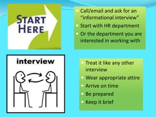 Call/email and ask for an
“informational interview”
 Start with HR department
 Or the department you are
interested in working with
 Treat it like any other
interview
 Wear appropriate attire
 Arrive on time
 Be prepared
 Keep it brief
 