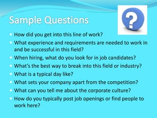  How did you get into this line of work?
 What experience and requirements are needed to work in
and be successful in this field?
 When hiring, what do you look for in job candidates?
 What’s the best way to break into this field or industry?
 What is a typical day like?
 What sets your company apart from the competition?
 What can you tell me about the corporate culture?
 How do you typically post job openings or find people to
work here?
 