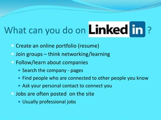 What can you do on ?
 Create an online portfolio (resume)
 Join groups – think networking/learning
 Follow/learn about companies
 Search the company - pages
 Find people who are connected to other people you know
 Ask your personal contact to connect you
 Jobs are often posted on the site
 Usually professional jobs
 