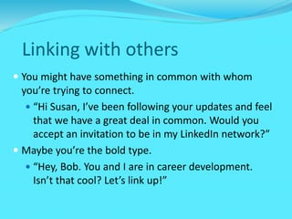 Linking with others
 You might have something in common with whom
you’re trying to connect.
 “Hi Susan, I’ve been following your updates and feel
that we have a great deal in common. Would you
accept an invitation to be in my LinkedIn network?”
 Maybe you’re the bold type.
 “Hey, Bob. You and I are in career development.
Isn’t that cool? Let’s link up!”
 