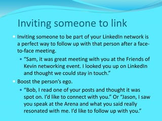 Inviting someone to link
 Inviting someone to be part of your LinkedIn network is
a perfect way to follow up with that person after a face-
to-face meeting.
 “Sam, it was great meeting with you at the Friends of
Kevin networking event. I looked you up on LinkedIn
and thought we could stay in touch.”
 Boost the person’s ego.
 “Bob, I read one of your posts and thought it was
spot on. I’d like to connect with you.” Or “Jason, I saw
you speak at the Arena and what you said really
resonated with me. I’d like to follow up with you.”
 