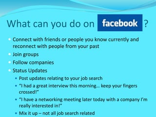 What can you do on ?
 Connect with friends or people you know currently and
reconnect with people from your past
 Join groups
 Follow companies
 Status Updates
 Post updates relating to your job search
 “I had a great interview this morning… keep your fingers
crossed!”
 “I have a networking meeting later today with a company I’m
really interested in!”
 Mix it up – not all job search related
 