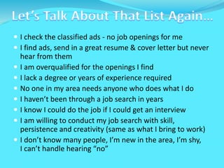  I check the classified ads - no job openings for me
 I find ads, send in a great resume & cover letter but never
hear from them
 I am overqualified for the openings I find
 I lack a degree or years of experience required
 No one in my area needs anyone who does what I do
 I haven’t been through a job search in years
 I know I could do the job if I could get an interview
 I am willing to conduct my job search with skill,
persistence and creativity (same as what I bring to work)
 I don’t know many people, I’m new in the area, I’m shy,
I can’t handle hearing “no”
 