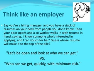 Think like an employer
 Say you're a hiring manager, and you have a stack of
resumes on your desk from people you don't know. Then
your door opens and a co-worker walks in with resume in
hand, saying, 'I know someone who's interested in
applying, and I can vouch for her.' Guess whose resume
will make it to the top of the pile?
"Let's be open and look at who we can get,"
VS.
"Who can we get, quickly, with minimum risk.“
 