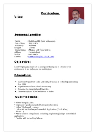 Curriculum
Vitae
Personal profile:
Name : Rashid Abd EL Gadir Mohammed.
Date of Birth : 01/01/1975.
Nationality : Sudanese
Religion : Muslim.
Marital Status : Married with Three Gildren
Address : Harmain Road
Mobile : 0582266654
E-MAIL : RASHID.125@HOTMAIL.COM
Objective:
I am trying to get a decent job in an organized company in a healthy work
environment fit my studies and my qualifications
Education:
• Bachelor Degree from Sudan University of science & Technology accounting
dept 1996.
• High diploma in financial and accountancy.
• Preparing for master in Juba University.
• Computer diploma SCWCO institute in Sudan.
Qualifications:
* Mother Tongue Arabic.
* English very good command of both spoken & written.
* Utilize Windows all versions.
* Utilize Microsoft office professional all Applications (Excel, Word,
Access…)
* Able to work on computerized accounting programs & packages and windows
applications.
* Familiar with Networking Scheme.
 