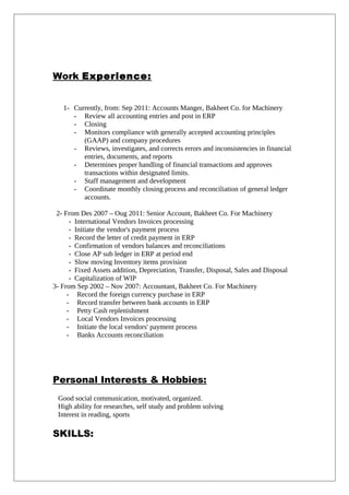Work Experience:
1- Currently, from: Sep 2011: Accounts Manger, Bakheet Co. for Machinery
- Review all accounting entries and post in ERP
- Closing
- Monitors compliance with generally accepted accounting principles
(GAAP) and company procedures
- Reviews, investigates, and corrects errors and inconsistencies in financial
entries, documents, and reports
- Determines proper handling of financial transactions and approves
transactions within designated limits.
- Staff management and development
- Coordinate monthly closing process and reconciliation of general ledger
accounts.
2- From Des 2007 – Oug 2011: Senior Account, Bakheet Co. For Machinery
- International Vendors Invoices processing
- Initiate the vendor's payment process
- Record the letter of credit payment in ERP
- Confirmation of vendors balances and reconciliations
- Close AP sub ledger in ERP at period end
- Slow moving Inventory items provision
- Fixed Assets addition, Depreciation, Transfer, Disposal, Sales and Disposal
- Capitalization of WIP
3- From Sep 2002 – Nov 2007: Accountant, Bakheet Co. For Machinery
- Record the foreign currency purchase in ERP
- Record transfer between bank accounts in ERP
- Petty Cash replenishment
- Local Vendors Invoices processing
- Initiate the local vendors' payment process
- Banks Accounts reconciliation
Personal Interests & Hobbies:
Good social communication, motivated, organized.
High ability for researches, self study and problem solving
Interest in reading, sports
SKILLS:
 