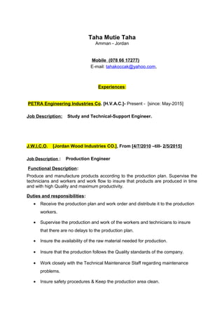 Taha Mutie Taha
Amman - Jordan
Mobile (078 66 17277)
E-mail: tahakoccak@yahoo.com,
Experiences:
PETRA Engineering Industries Co. [H.V.A.C.]- Present - [since: May-2015]
Job Description: Study and Technical-Support Engineer.
J.W.I.C.O. [Jordan Wood Industries CO.], From [4/7/2010 –till- 2/5/2015]
Job Description : Production Engineer
Functional Description:
Produce and manufacture products according to the production plan. Supervise the
technicians and workers and work flow to insure that products are produced in time
and with high Quality and maximum productivity.
Duties and responsibilities:
• Receive the production plan and work order and distribute it to the production
workers.
• Supervise the production and work of the workers and technicians to insure
that there are no delays to the production plan.
• Insure the availability of the raw material needed for production.
• Insure that the production follows the Quality standards of the company.
• Work closely with the Technical Maintenance Staff regarding maintenance
problems.
• Insure safety procedures & Keep the production area clean.
 