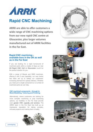 Rapid CNC Machining
prototyping
ARRK are able to offer customers a
wide range of CNC machining options
from our new rapid CNC centre at
Gloucester, plus larger volumes
manufactured out of ARRK facilities
in the Far East.
Rapid CNC machining -
available here in the UK as well
as in the Far East
If you are looking for a rapid turnaround of
machined parts within a matter of days our new
UK Rapid CNC Cell in Gloucester could be
the perfect solution for you.
With a range of Mazak and DMG machines,
offering 5 and 3 axis capability, our new centre
has been set up to satisfy our customers’
increasing demand for speedy delivery. Whether
you need just a single component or a number of
machined parts we can help.
CNC machined components - through to
Block Modelling, Texturing and Finishing
Alternatively, where customers are looking for
more complex machining or post machining
options, our facilities in the Far East provide
even greater CNC capacity and services. The
ARRK team in the Far East has built up an
impressive reputation for taking complex,
intricate projects and making them a reality.
 