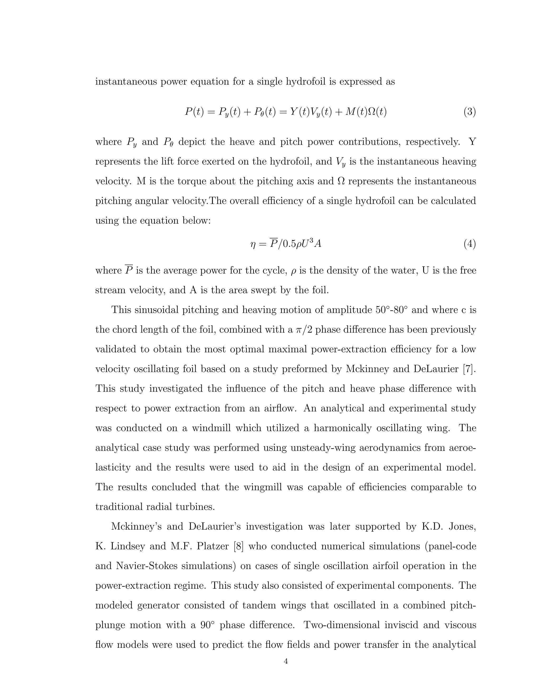 instantaneous power equation for a single hydrofoil is expressed as
P(t) = Py(t) + Pθ(t) = Y (t)Vy(t) + M(t)Ω(t) (3)
where Py and Pθ depict the heave and pitch power contributions, respectively. Y
represents the lift force exerted on the hydrofoil, and Vy is the instantaneous heaving
velocity. M is the torque about the pitching axis and Ω represents the instantaneous
pitching angular velocity.The overall eﬃciency of a single hydrofoil can be calculated
using the equation below:
η = P/0.5ρU3
A (4)
where P is the average power for the cycle, ρ is the density of the water, U is the free
stream velocity, and A is the area swept by the foil.
This sinusoidal pitching and heaving motion of amplitude 50◦
-80◦
and where c is
the chord length of the foil, combined with a π/2 phase diﬀerence has been previously
validated to obtain the most optimal maximal power-extraction eﬃciency for a low
velocity oscillating foil based on a study preformed by Mckinney and DeLaurier [7].
This study investigated the inﬂuence of the pitch and heave phase diﬀerence with
respect to power extraction from an airﬂow. An analytical and experimental study
was conducted on a windmill which utilized a harmonically oscillating wing. The
analytical case study was performed using unsteady-wing aerodynamics from aeroe-
lasticity and the results were used to aid in the design of an experimental model.
The results concluded that the wingmill was capable of eﬃciencies comparable to
traditional radial turbines.
Mckinney’s and DeLaurier’s investigation was later supported by K.D. Jones,
K. Lindsey and M.F. Platzer [8] who conducted numerical simulations (panel-code
and Navier-Stokes simulations) on cases of single oscillation airfoil operation in the
power-extraction regime. This study also consisted of experimental components. The
modeled generator consisted of tandem wings that oscillated in a combined pitch-
plunge motion with a 90◦
phase diﬀerence. Two-dimensional inviscid and viscous
ﬂow models were used to predict the ﬂow ﬁelds and power transfer in the analytical
4
 