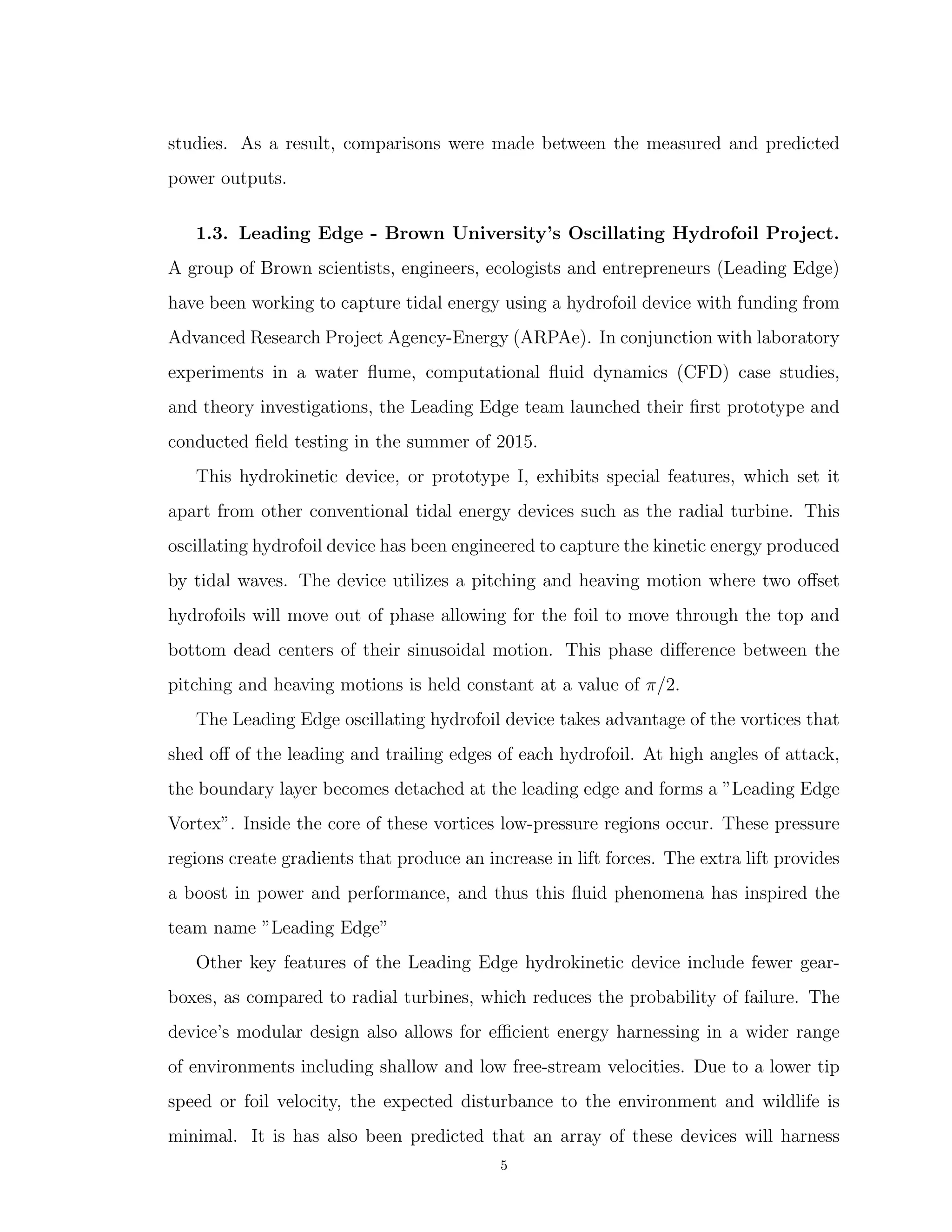 studies. As a result, comparisons were made between the measured and predicted
power outputs.
1.3. Leading Edge - Brown University’s Oscillating Hydrofoil Project.
A group of Brown scientists, engineers, ecologists and entrepreneurs (Leading Edge)
have been working to capture tidal energy using a hydrofoil device with funding from
Advanced Research Project Agency-Energy (ARPAe). In conjunction with laboratory
experiments in a water ﬂume, computational ﬂuid dynamics (CFD) case studies,
and theory investigations, the Leading Edge team launched their ﬁrst prototype and
conducted ﬁeld testing in the summer of 2015.
This hydrokinetic device, or prototype I, exhibits special features, which set it
apart from other conventional tidal energy devices such as the radial turbine. This
oscillating hydrofoil device has been engineered to capture the kinetic energy produced
by tidal waves. The device utilizes a pitching and heaving motion where two oﬀset
hydrofoils will move out of phase allowing for the foil to move through the top and
bottom dead centers of their sinusoidal motion. This phase diﬀerence between the
pitching and heaving motions is held constant at a value of π/2.
The Leading Edge oscillating hydrofoil device takes advantage of the vortices that
shed oﬀ of the leading and trailing edges of each hydrofoil. At high angles of attack,
the boundary layer becomes detached at the leading edge and forms a ”Leading Edge
Vortex”. Inside the core of these vortices low-pressure regions occur. These pressure
regions create gradients that produce an increase in lift forces. The extra lift provides
a boost in power and performance, and thus this ﬂuid phenomena has inspired the
team name ”Leading Edge”
Other key features of the Leading Edge hydrokinetic device include fewer gear-
boxes, as compared to radial turbines, which reduces the probability of failure. The
device’s modular design also allows for eﬃcient energy harnessing in a wider range
of environments including shallow and low free-stream velocities. Due to a lower tip
speed or foil velocity, the expected disturbance to the environment and wildlife is
minimal. It is has also been predicted that an array of these devices will harness
5
 