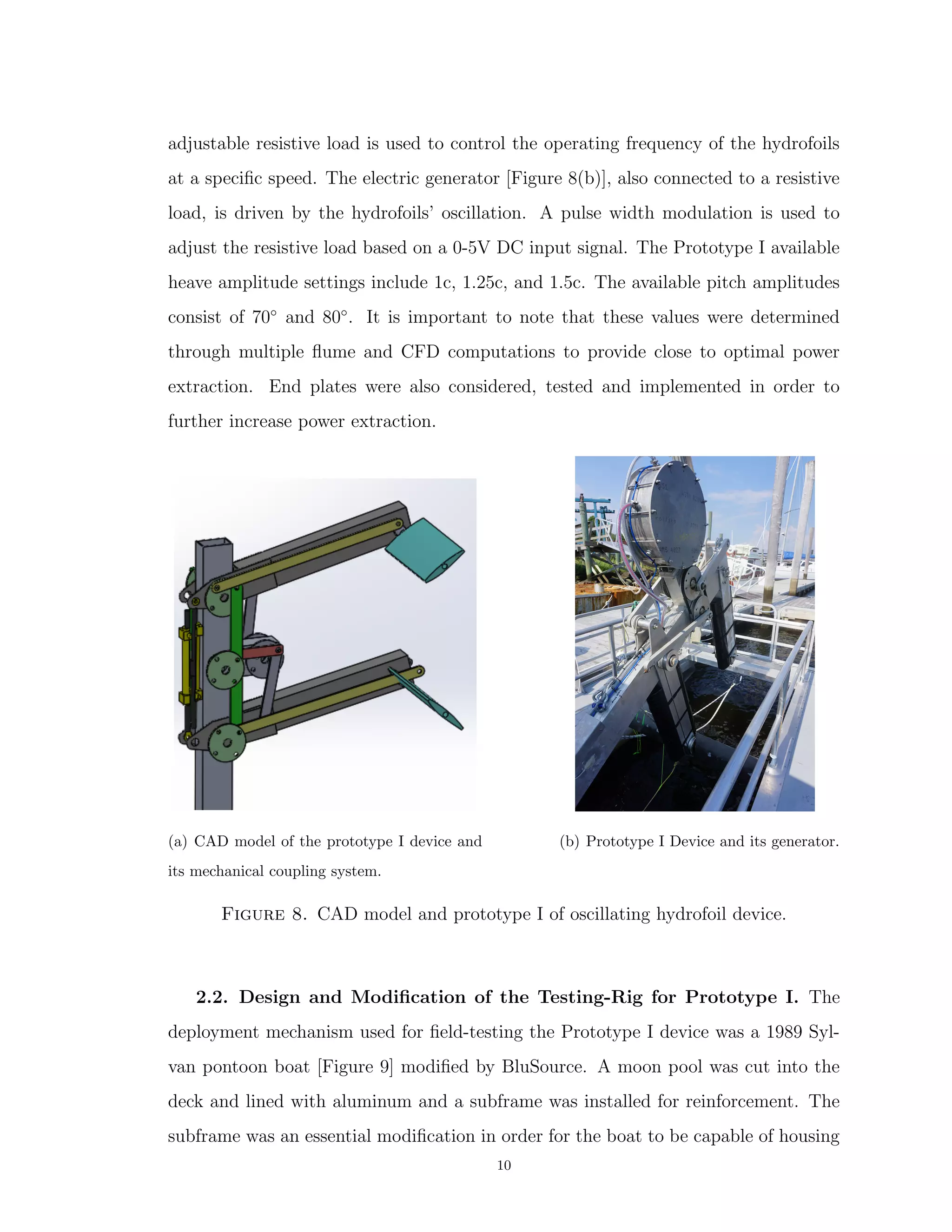 adjustable resistive load is used to control the operating frequency of the hydrofoils
at a speciﬁc speed. The electric generator [Figure 8(b)], also connected to a resistive
load, is driven by the hydrofoils’ oscillation. A pulse width modulation is used to
adjust the resistive load based on a 0-5V DC input signal. The Prototype I available
heave amplitude settings include 1c, 1.25c, and 1.5c. The available pitch amplitudes
consist of 70◦
and 80◦
. It is important to note that these values were determined
through multiple ﬂume and CFD computations to provide close to optimal power
extraction. End plates were also considered, tested and implemented in order to
further increase power extraction.
(a) CAD model of the prototype I device and
its mechanical coupling system.
(b) Prototype I Device and its generator.
Figure 8. CAD model and prototype I of oscillating hydrofoil device.
2.2. Design and Modiﬁcation of the Testing-Rig for Prototype I. The
deployment mechanism used for ﬁeld-testing the Prototype I device was a 1989 Syl-
van pontoon boat [Figure 9] modiﬁed by BluSource. A moon pool was cut into the
deck and lined with aluminum and a subframe was installed for reinforcement. The
subframe was an essential modiﬁcation in order for the boat to be capable of housing
10
 