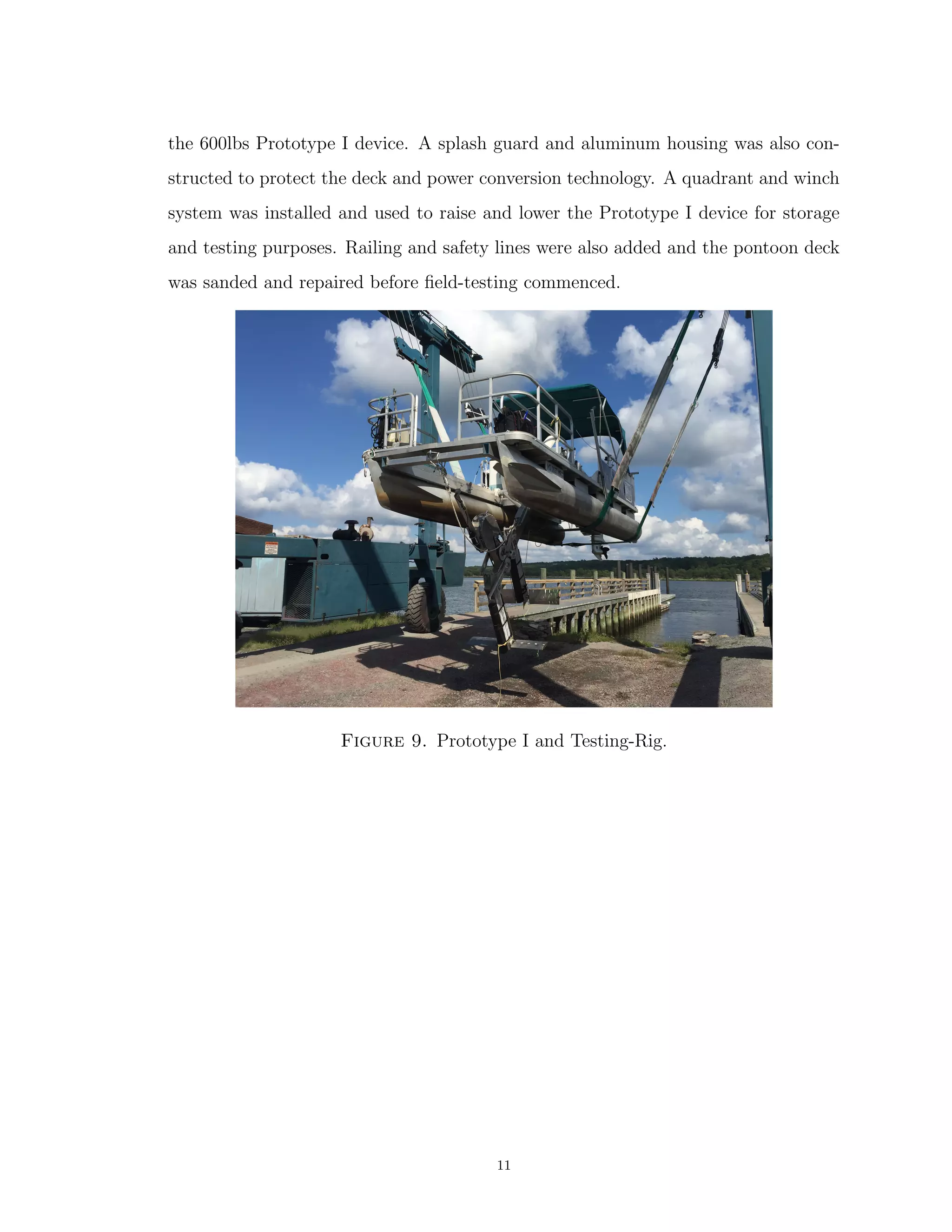 the 600lbs Prototype I device. A splash guard and aluminum housing was also con-
structed to protect the deck and power conversion technology. A quadrant and winch
system was installed and used to raise and lower the Prototype I device for storage
and testing purposes. Railing and safety lines were also added and the pontoon deck
was sanded and repaired before ﬁeld-testing commenced.
Figure 9. Prototype I and Testing-Rig.
11
 
