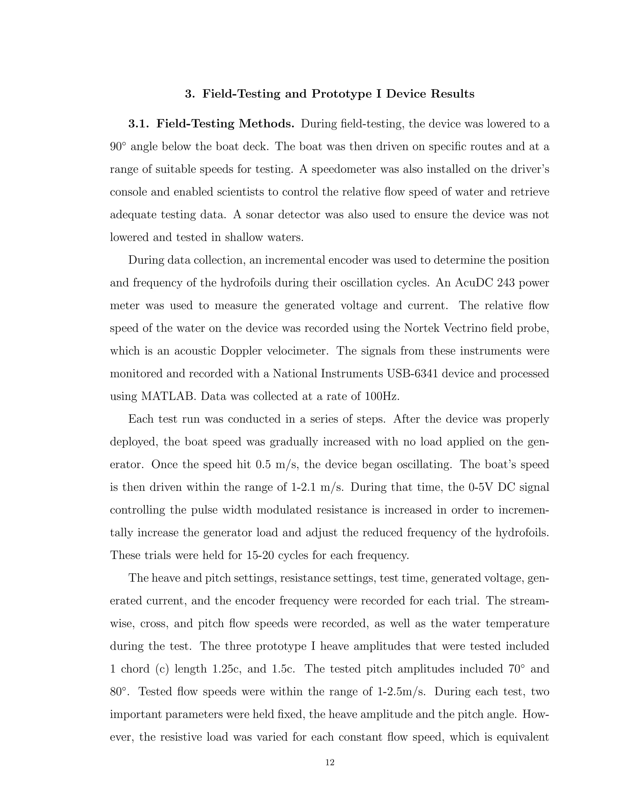 3. Field-Testing and Prototype I Device Results
3.1. Field-Testing Methods. During ﬁeld-testing, the device was lowered to a
90◦
angle below the boat deck. The boat was then driven on speciﬁc routes and at a
range of suitable speeds for testing. A speedometer was also installed on the driver’s
console and enabled scientists to control the relative ﬂow speed of water and retrieve
adequate testing data. A sonar detector was also used to ensure the device was not
lowered and tested in shallow waters.
During data collection, an incremental encoder was used to determine the position
and frequency of the hydrofoils during their oscillation cycles. An AcuDC 243 power
meter was used to measure the generated voltage and current. The relative ﬂow
speed of the water on the device was recorded using the Nortek Vectrino ﬁeld probe,
which is an acoustic Doppler velocimeter. The signals from these instruments were
monitored and recorded with a National Instruments USB-6341 device and processed
using MATLAB. Data was collected at a rate of 100Hz.
Each test run was conducted in a series of steps. After the device was properly
deployed, the boat speed was gradually increased with no load applied on the gen-
erator. Once the speed hit 0.5 m/s, the device began oscillating. The boat’s speed
is then driven within the range of 1-2.1 m/s. During that time, the 0-5V DC signal
controlling the pulse width modulated resistance is increased in order to incremen-
tally increase the generator load and adjust the reduced frequency of the hydrofoils.
These trials were held for 15-20 cycles for each frequency.
The heave and pitch settings, resistance settings, test time, generated voltage, gen-
erated current, and the encoder frequency were recorded for each trial. The stream-
wise, cross, and pitch ﬂow speeds were recorded, as well as the water temperature
during the test. The three prototype I heave amplitudes that were tested included
1 chord (c) length 1.25c, and 1.5c. The tested pitch amplitudes included 70◦
and
80◦
. Tested ﬂow speeds were within the range of 1-2.5m/s. During each test, two
important parameters were held ﬁxed, the heave amplitude and the pitch angle. How-
ever, the resistive load was varied for each constant ﬂow speed, which is equivalent
12
 
