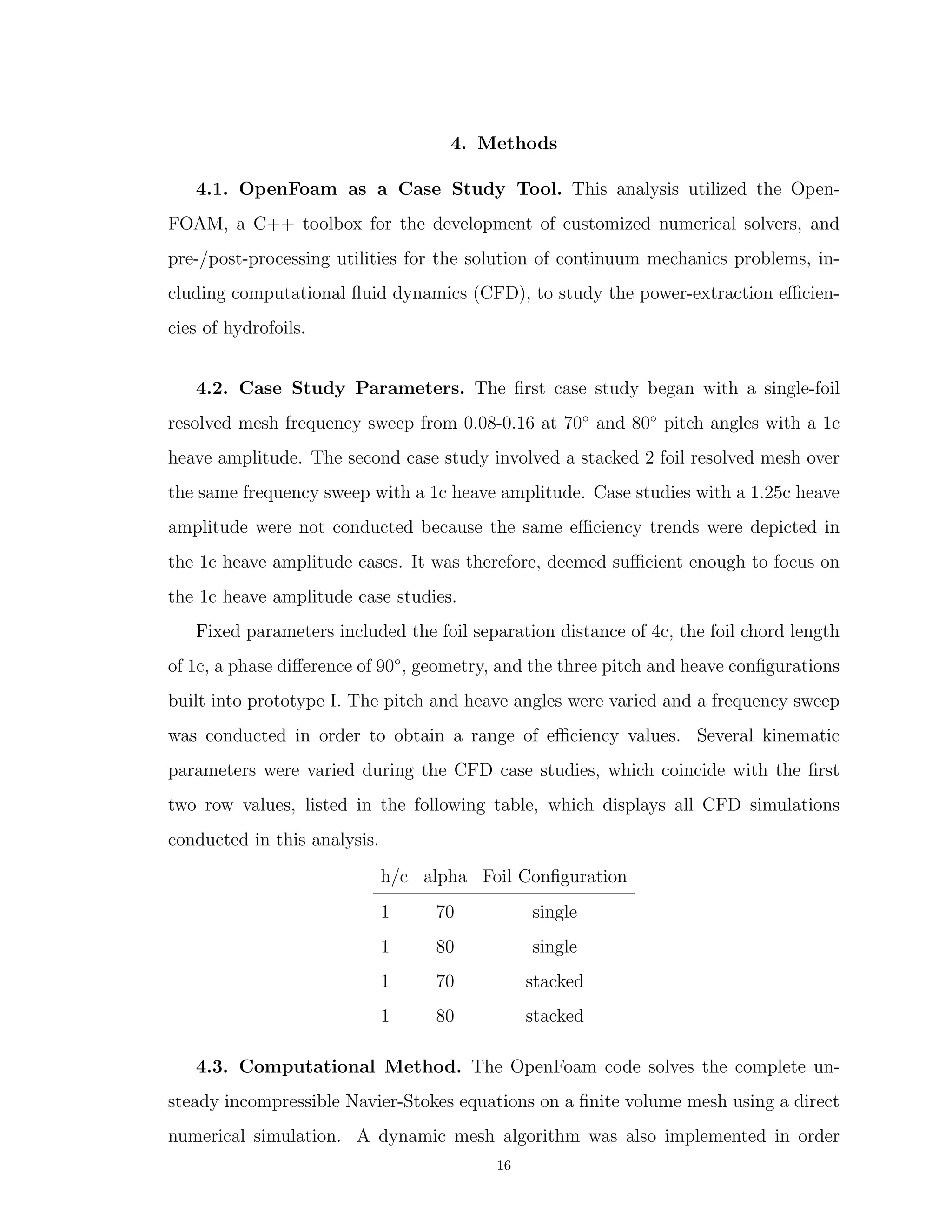 4. Methods
4.1. OpenFoam as a Case Study Tool. This analysis utilized the Open-
FOAM, a C++ toolbox for the development of customized numerical solvers, and
pre-/post-processing utilities for the solution of continuum mechanics problems, in-
cluding computational ﬂuid dynamics (CFD), to study the power-extraction eﬃcien-
cies of hydrofoils.
4.2. Case Study Parameters. The ﬁrst case study began with a single-foil
resolved mesh frequency sweep from 0.08-0.16 at 70◦
and 80◦
pitch angles with a 1c
heave amplitude. The second case study involved a stacked 2 foil resolved mesh over
the same frequency sweep with a 1c heave amplitude. Case studies with a 1.25c heave
amplitude were not conducted because the same eﬃciency trends were depicted in
the 1c heave amplitude cases. It was therefore, deemed suﬃcient enough to focus on
the 1c heave amplitude case studies.
Fixed parameters included the foil separation distance of 4c, the foil chord length
of 1c, a phase diﬀerence of 90◦
, geometry, and the three pitch and heave conﬁgurations
built into prototype I. The pitch and heave angles were varied and a frequency sweep
was conducted in order to obtain a range of eﬃciency values. Several kinematic
parameters were varied during the CFD case studies, which coincide with the ﬁrst
two row values, listed in the following table, which displays all CFD simulations
conducted in this analysis.
h/c alpha Foil Conﬁguration
1 70 single
1 80 single
1 70 stacked
1 80 stacked
4.3. Computational Method. The OpenFoam code solves the complete un-
steady incompressible Navier-Stokes equations on a ﬁnite volume mesh using a direct
numerical simulation. A dynamic mesh algorithm was also implemented in order
16
 