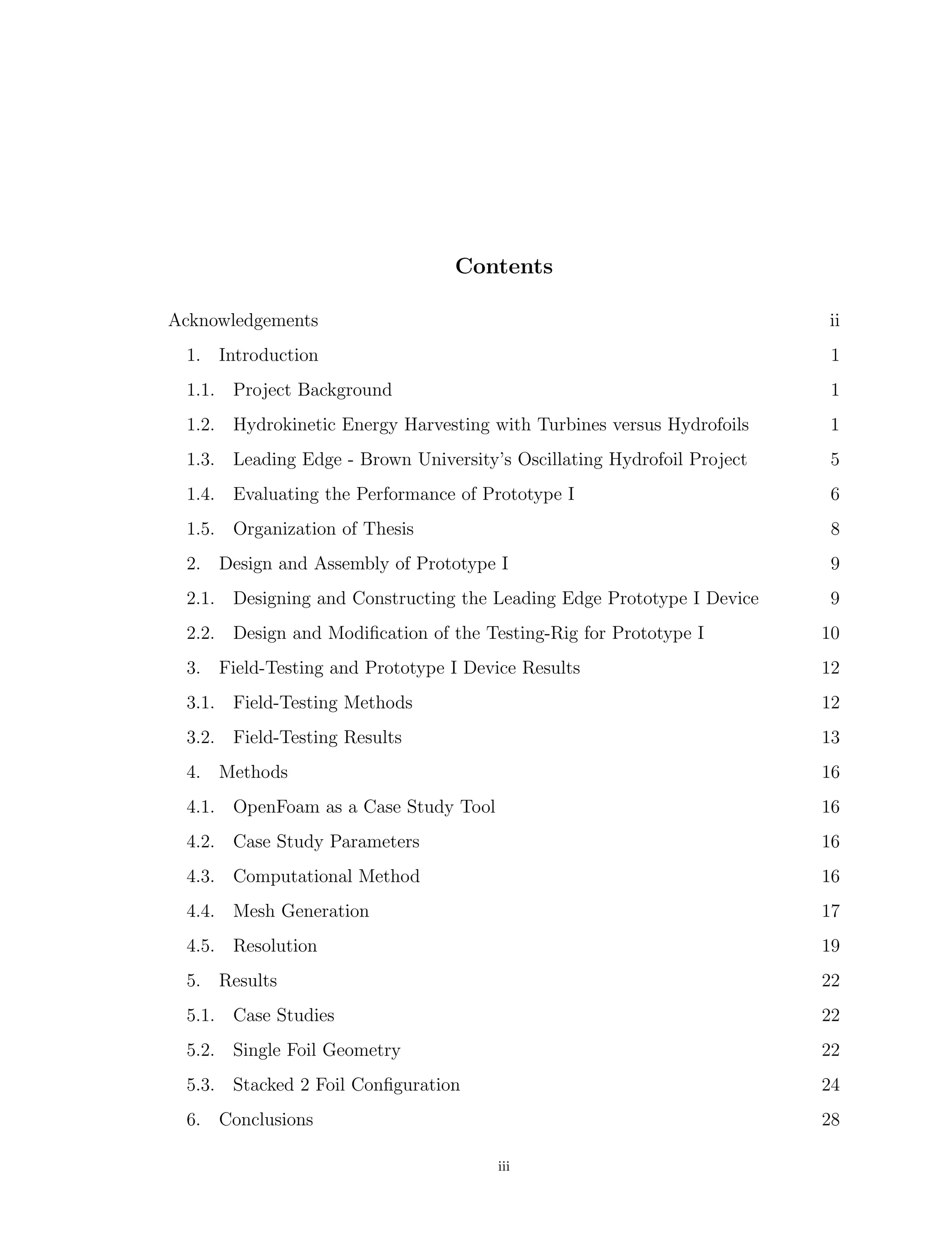 Contents
Acknowledgements ii
1. Introduction 1
1.1. Project Background 1
1.2. Hydrokinetic Energy Harvesting with Turbines versus Hydrofoils 1
1.3. Leading Edge - Brown University’s Oscillating Hydrofoil Project 5
1.4. Evaluating the Performance of Prototype I 6
1.5. Organization of Thesis 8
2. Design and Assembly of Prototype I 9
2.1. Designing and Constructing the Leading Edge Prototype I Device 9
2.2. Design and Modiﬁcation of the Testing-Rig for Prototype I 10
3. Field-Testing and Prototype I Device Results 12
3.1. Field-Testing Methods 12
3.2. Field-Testing Results 13
4. Methods 16
4.1. OpenFoam as a Case Study Tool 16
4.2. Case Study Parameters 16
4.3. Computational Method 16
4.4. Mesh Generation 17
4.5. Resolution 19
5. Results 22
5.1. Case Studies 22
5.2. Single Foil Geometry 22
5.3. Stacked 2 Foil Conﬁguration 24
6. Conclusions 28
iii
 