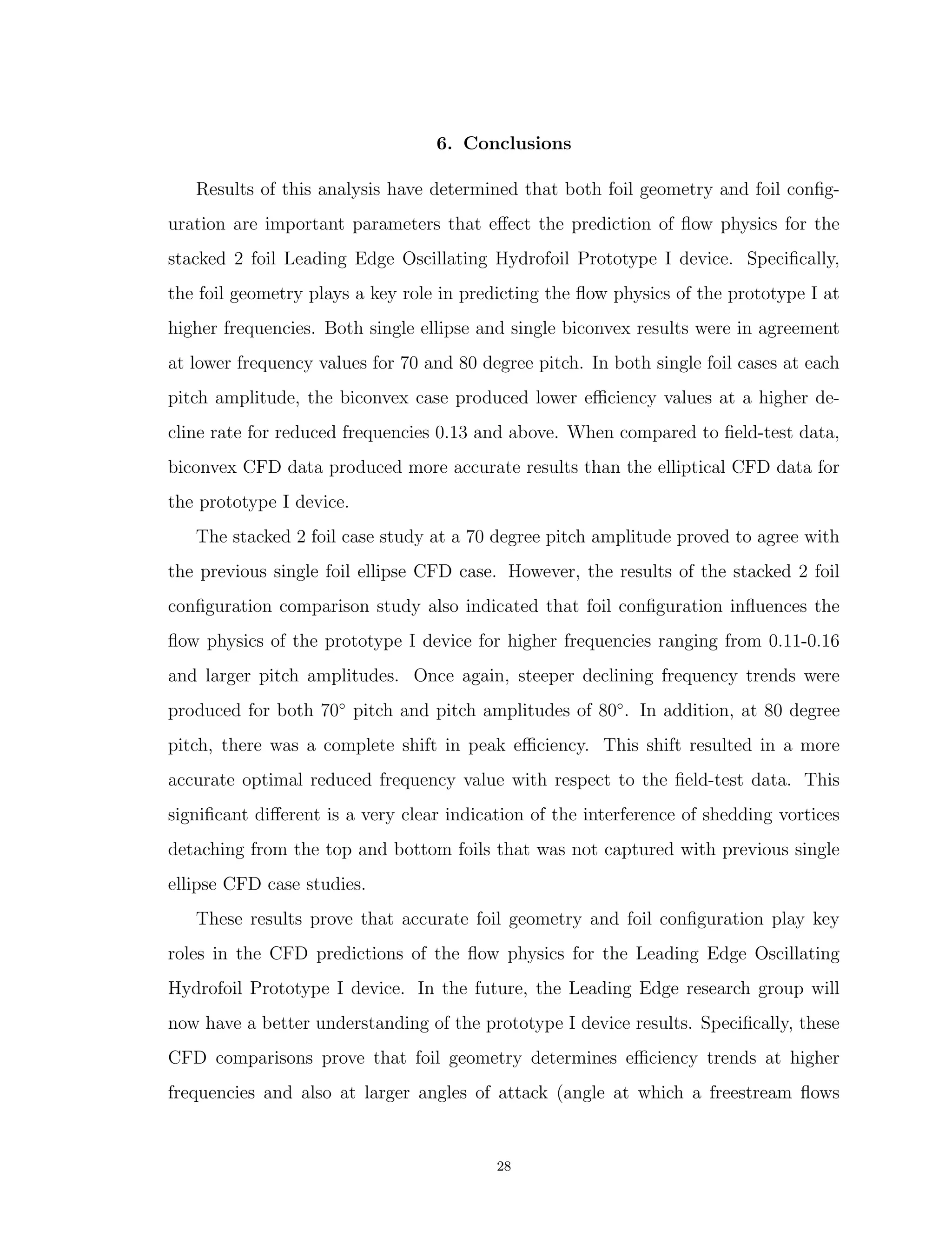 6. Conclusions
Results of this analysis have determined that both foil geometry and foil conﬁg-
uration are important parameters that eﬀect the prediction of ﬂow physics for the
stacked 2 foil Leading Edge Oscillating Hydrofoil Prototype I device. Speciﬁcally,
the foil geometry plays a key role in predicting the ﬂow physics of the prototype I at
higher frequencies. Both single ellipse and single biconvex results were in agreement
at lower frequency values for 70 and 80 degree pitch. In both single foil cases at each
pitch amplitude, the biconvex case produced lower eﬃciency values at a higher de-
cline rate for reduced frequencies 0.13 and above. When compared to ﬁeld-test data,
biconvex CFD data produced more accurate results than the elliptical CFD data for
the prototype I device.
The stacked 2 foil case study at a 70 degree pitch amplitude proved to agree with
the previous single foil ellipse CFD case. However, the results of the stacked 2 foil
conﬁguration comparison study also indicated that foil conﬁguration inﬂuences the
ﬂow physics of the prototype I device for higher frequencies ranging from 0.11-0.16
and larger pitch amplitudes. Once again, steeper declining frequency trends were
produced for both 70◦
pitch and pitch amplitudes of 80◦
. In addition, at 80 degree
pitch, there was a complete shift in peak eﬃciency. This shift resulted in a more
accurate optimal reduced frequency value with respect to the ﬁeld-test data. This
signiﬁcant diﬀerent is a very clear indication of the interference of shedding vortices
detaching from the top and bottom foils that was not captured with previous single
ellipse CFD case studies.
These results prove that accurate foil geometry and foil conﬁguration play key
roles in the CFD predictions of the ﬂow physics for the Leading Edge Oscillating
Hydrofoil Prototype I device. In the future, the Leading Edge research group will
now have a better understanding of the prototype I device results. Speciﬁcally, these
CFD comparisons prove that foil geometry determines eﬃciency trends at higher
frequencies and also at larger angles of attack (angle at which a freestream ﬂows
28
 