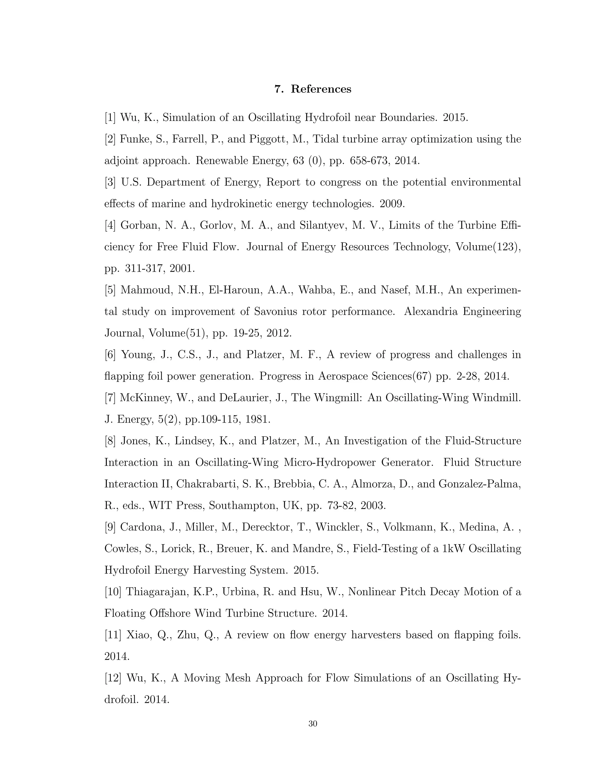7. References
[1] Wu, K., Simulation of an Oscillating Hydrofoil near Boundaries. 2015.
[2] Funke, S., Farrell, P., and Piggott, M., Tidal turbine array optimization using the
adjoint approach. Renewable Energy, 63 (0), pp. 658-673, 2014.
[3] U.S. Department of Energy, Report to congress on the potential environmental
eﬀects of marine and hydrokinetic energy technologies. 2009.
[4] Gorban, N. A., Gorlov, M. A., and Silantyev, M. V., Limits of the Turbine Eﬃ-
ciency for Free Fluid Flow. Journal of Energy Resources Technology, Volume(123),
pp. 311-317, 2001.
[5] Mahmoud, N.H., El-Haroun, A.A., Wahba, E., and Nasef, M.H., An experimen-
tal study on improvement of Savonius rotor performance. Alexandria Engineering
Journal, Volume(51), pp. 19-25, 2012.
[6] Young, J., C.S., J., and Platzer, M. F., A review of progress and challenges in
ﬂapping foil power generation. Progress in Aerospace Sciences(67) pp. 2-28, 2014.
[7] McKinney, W., and DeLaurier, J., The Wingmill: An Oscillating-Wing Windmill.
J. Energy, 5(2), pp.109-115, 1981.
[8] Jones, K., Lindsey, K., and Platzer, M., An Investigation of the Fluid-Structure
Interaction in an Oscillating-Wing Micro-Hydropower Generator. Fluid Structure
Interaction II, Chakrabarti, S. K., Brebbia, C. A., Almorza, D., and Gonzalez-Palma,
R., eds., WIT Press, Southampton, UK, pp. 73-82, 2003.
[9] Cardona, J., Miller, M., Derecktor, T., Winckler, S., Volkmann, K., Medina, A. ,
Cowles, S., Lorick, R., Breuer, K. and Mandre, S., Field-Testing of a 1kW Oscillating
Hydrofoil Energy Harvesting System. 2015.
[10] Thiagarajan, K.P., Urbina, R. and Hsu, W., Nonlinear Pitch Decay Motion of a
Floating Oﬀshore Wind Turbine Structure. 2014.
[11] Xiao, Q., Zhu, Q., A review on ﬂow energy harvesters based on ﬂapping foils.
2014.
[12] Wu, K., A Moving Mesh Approach for Flow Simulations of an Oscillating Hy-
drofoil. 2014.
30
 