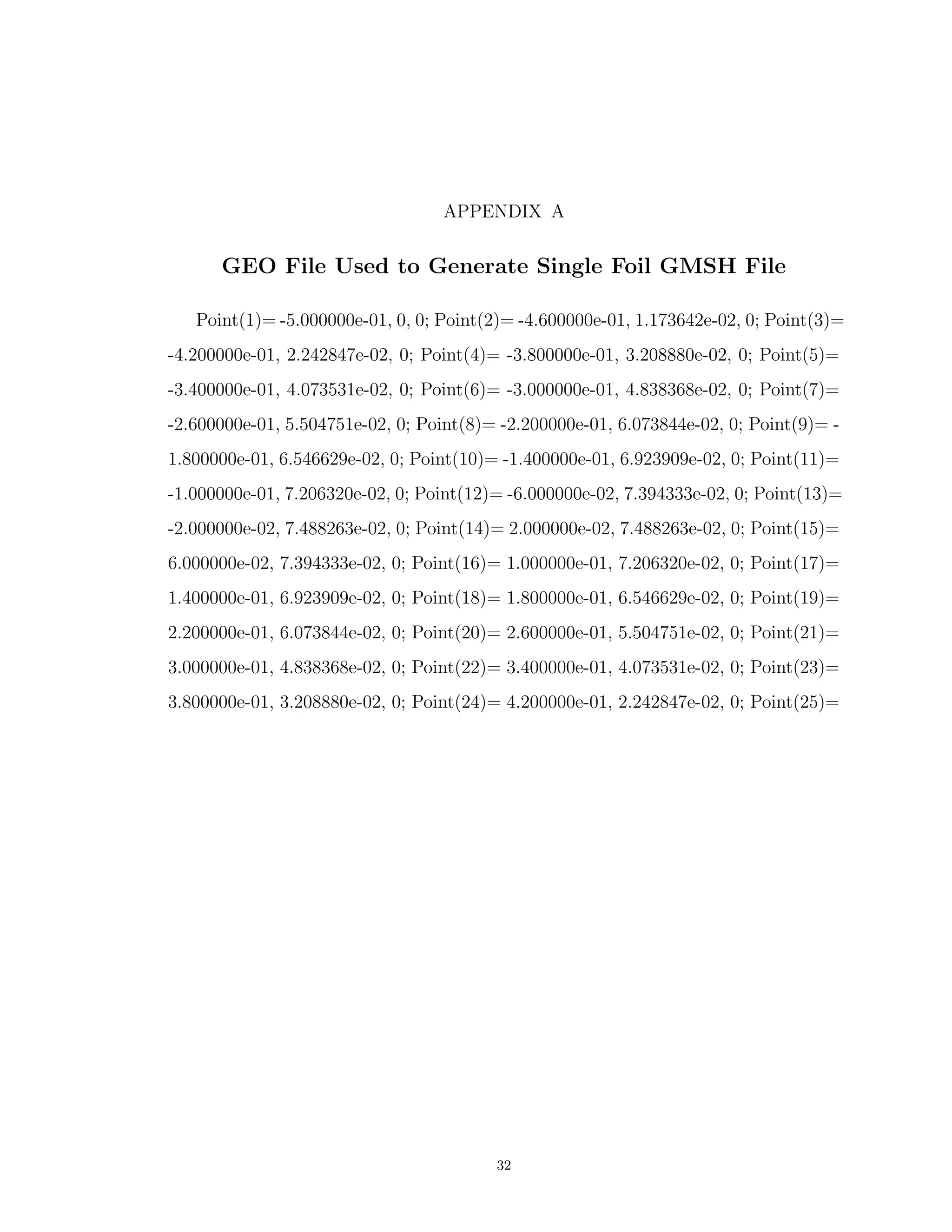 APPENDIX A
GEO File Used to Generate Single Foil GMSH File
Point(1)= -5.000000e-01, 0, 0; Point(2)= -4.600000e-01, 1.173642e-02, 0; Point(3)=
-4.200000e-01, 2.242847e-02, 0; Point(4)= -3.800000e-01, 3.208880e-02, 0; Point(5)=
-3.400000e-01, 4.073531e-02, 0; Point(6)= -3.000000e-01, 4.838368e-02, 0; Point(7)=
-2.600000e-01, 5.504751e-02, 0; Point(8)= -2.200000e-01, 6.073844e-02, 0; Point(9)= -
1.800000e-01, 6.546629e-02, 0; Point(10)= -1.400000e-01, 6.923909e-02, 0; Point(11)=
-1.000000e-01, 7.206320e-02, 0; Point(12)= -6.000000e-02, 7.394333e-02, 0; Point(13)=
-2.000000e-02, 7.488263e-02, 0; Point(14)= 2.000000e-02, 7.488263e-02, 0; Point(15)=
6.000000e-02, 7.394333e-02, 0; Point(16)= 1.000000e-01, 7.206320e-02, 0; Point(17)=
1.400000e-01, 6.923909e-02, 0; Point(18)= 1.800000e-01, 6.546629e-02, 0; Point(19)=
2.200000e-01, 6.073844e-02, 0; Point(20)= 2.600000e-01, 5.504751e-02, 0; Point(21)=
3.000000e-01, 4.838368e-02, 0; Point(22)= 3.400000e-01, 4.073531e-02, 0; Point(23)=
3.800000e-01, 3.208880e-02, 0; Point(24)= 4.200000e-01, 2.242847e-02, 0; Point(25)=
32
 