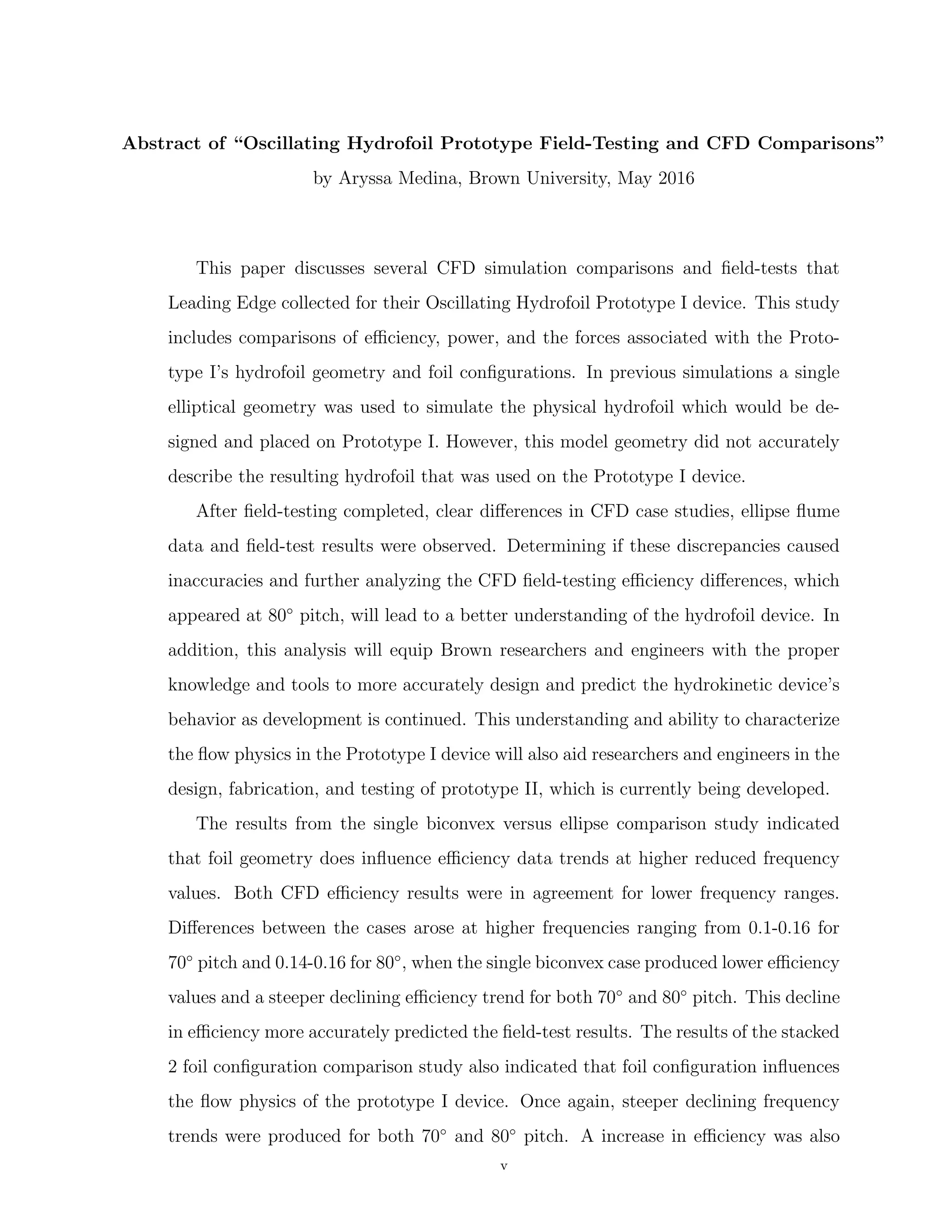 Abstract of “Oscillating Hydrofoil Prototype Field-Testing and CFD Comparisons”
by Aryssa Medina, Brown University, May 2016
This paper discusses several CFD simulation comparisons and ﬁeld-tests that
Leading Edge collected for their Oscillating Hydrofoil Prototype I device. This study
includes comparisons of eﬃciency, power, and the forces associated with the Proto-
type I’s hydrofoil geometry and foil conﬁgurations. In previous simulations a single
elliptical geometry was used to simulate the physical hydrofoil which would be de-
signed and placed on Prototype I. However, this model geometry did not accurately
describe the resulting hydrofoil that was used on the Prototype I device.
After ﬁeld-testing completed, clear diﬀerences in CFD case studies, ellipse ﬂume
data and ﬁeld-test results were observed. Determining if these discrepancies caused
inaccuracies and further analyzing the CFD ﬁeld-testing eﬃciency diﬀerences, which
appeared at 80◦
pitch, will lead to a better understanding of the hydrofoil device. In
addition, this analysis will equip Brown researchers and engineers with the proper
knowledge and tools to more accurately design and predict the hydrokinetic device’s
behavior as development is continued. This understanding and ability to characterize
the ﬂow physics in the Prototype I device will also aid researchers and engineers in the
design, fabrication, and testing of prototype II, which is currently being developed.
The results from the single biconvex versus ellipse comparison study indicated
that foil geometry does inﬂuence eﬃciency data trends at higher reduced frequency
values. Both CFD eﬃciency results were in agreement for lower frequency ranges.
Diﬀerences between the cases arose at higher frequencies ranging from 0.1-0.16 for
70◦
pitch and 0.14-0.16 for 80◦
, when the single biconvex case produced lower eﬃciency
values and a steeper declining eﬃciency trend for both 70◦
and 80◦
pitch. This decline
in eﬃciency more accurately predicted the ﬁeld-test results. The results of the stacked
2 foil conﬁguration comparison study also indicated that foil conﬁguration inﬂuences
the ﬂow physics of the prototype I device. Once again, steeper declining frequency
trends were produced for both 70◦
and 80◦
pitch. A increase in eﬃciency was also
v
 
