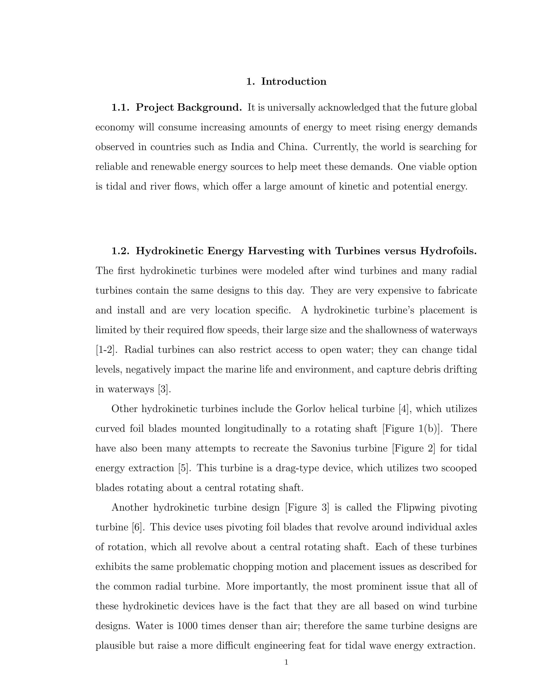 1. Introduction
1.1. Project Background. It is universally acknowledged that the future global
economy will consume increasing amounts of energy to meet rising energy demands
observed in countries such as India and China. Currently, the world is searching for
reliable and renewable energy sources to help meet these demands. One viable option
is tidal and river ﬂows, which oﬀer a large amount of kinetic and potential energy.
1.2. Hydrokinetic Energy Harvesting with Turbines versus Hydrofoils.
The ﬁrst hydrokinetic turbines were modeled after wind turbines and many radial
turbines contain the same designs to this day. They are very expensive to fabricate
and install and are very location speciﬁc. A hydrokinetic turbine’s placement is
limited by their required ﬂow speeds, their large size and the shallowness of waterways
[1-2]. Radial turbines can also restrict access to open water; they can change tidal
levels, negatively impact the marine life and environment, and capture debris drifting
in waterways [3].
Other hydrokinetic turbines include the Gorlov helical turbine [4], which utilizes
curved foil blades mounted longitudinally to a rotating shaft [Figure 1(b)]. There
have also been many attempts to recreate the Savonius turbine [Figure 2] for tidal
energy extraction [5]. This turbine is a drag-type device, which utilizes two scooped
blades rotating about a central rotating shaft.
Another hydrokinetic turbine design [Figure 3] is called the Flipwing pivoting
turbine [6]. This device uses pivoting foil blades that revolve around individual axles
of rotation, which all revolve about a central rotating shaft. Each of these turbines
exhibits the same problematic chopping motion and placement issues as described for
the common radial turbine. More importantly, the most prominent issue that all of
these hydrokinetic devices have is the fact that they are all based on wind turbine
designs. Water is 1000 times denser than air; therefore the same turbine designs are
plausible but raise a more diﬃcult engineering feat for tidal wave energy extraction.
1
 
