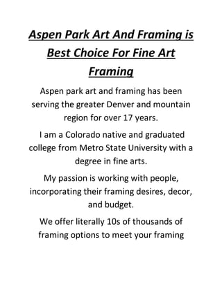Aspen Park Art And Framing is
Best Choice For Fine Art
Framing
Aspen park art and framing has been
serving the greater Denver and mountain
region for over 17 years.
I am a Colorado native and graduated
college from Metro State University with a
degree in fine arts.
My passion is working with people,
incorporating their framing desires, decor,
and budget.
We offer literally 10s of thousands of
framing options to meet your framing
 