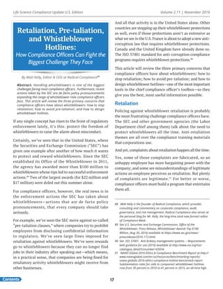Life Science Compliance Update U.S. Edition Volume 2.11 | November 2016
Contents 17
Retaliation, Pre-taliation,
and Whistleblower
Hotlines:
How Compliance Officers Can Fight the
Biggest Challenge They Face
By Matt Kelly, Editor & CEO at Radical Compliance88
Abstract: Handling whistleblowers is one of the biggest
challenges facing most compliance officers. Furthermore, recent
actions taken by the SEC are de facto policy pronouncements
expanding the range of whistleblower risks compliance officers
face. This article will review the three primary concerns that
compliance officers have about whistleblowers: how to stop
retaliation; how to avoid pre-taliation; and how to design
whistleblower hotlines.
If any single concept has risen to the front of regulatory
enforcement lately, it’s this: protect the freedom of
whistleblowers to raise the alarm about misconduct.
Certainly, we’ve seen that in the United States, where
the Securities and Exchange Commission (“SEC”) has
given one example after another of how much it wants
to protect and reward whistleblowers. Since the SEC
established its Office of the Whistleblower in 2011,
the agency has awarded more than $100 million to
whistleblowers whose tips led to successful enforcement
actions.89
Two of the largest awards (for $22 million and
$17 million) were doled out this summer alone.
For compliance officers, however, the real news is in
the enforcement actions the SEC has taken about
whistleblowers—actions that are de facto policy
pronouncements, that every company should take
seriously.
For example, we’ve seen the SEC move against so-called
“pre-taliation clauses,” where companies try to prohibit
employees from disclosing confidential information
to regulators. We’ve seen large fines imposed for
retaliation against whistleblowers. We’ve seen rewards
go to whistleblowers because they can no longer find
jobs in their industry after speaking out—which means,
in a practical sense, that companies are being fined for
retaliatory activity whistleblowers might receive from
other businesses.
And all that activity is in the United States alone. Other
countries are stepping up their whistleblower protections
as well, even if those protections aren’t as extensive as
what we see in the U.S. France is about to adopt a new anti-
corruption law that requires whistleblower protections.
Canada and the United Kingdom have already done so.
The ISO 37001 standard for anti-corruption compliance
programs requires whistleblower protections.90
This article will review the three primary concerns that
compliance officers have about whistleblowers: how to
stop retaliation; how to avoid pre-taliation; and how to
design whistleblower hotlines—one of the most important
tools in the chief compliance officer’s toolbox—so they
give you the best, most useful information possible.
Retaliation
Policing against whistleblower retaliation is probably
the most frustrating challenge compliance officers have.
The SEC and other government agencies (the Labor
Department chief among them) talk about the need to
protect whistleblowers all the time. Anti-retaliation
themes are all over the compliance training materials
that corporations use.
And yet, complaints about retaliation happen all the time.
Yes, some of those complaints are fabricated, so an
unhappy employee has more bargaining power with the
company; and some are misunderstandings of legitimate
actions an employee perceives as retaliation. But plenty
of complaints are legitimate.91
For better or worse,
compliance officers must build a program that entertains
them all.
88	 Matt Kelly is the founder of Radical Compliance, which provides
consulting and commentary on corporate compliance, audit,
governance, and risk management. Radical Compliance also serves at
the personal blog for Mr. Kelly, the long-time (and now former) editor
of Compliance Week.
89	 See U.S. Securities and Exchange Commission, Office of the
Whistleblower, Press Release, Whistleblower Awards Top $100
Million, (Aug 30, 2016) available at https://www.sec.gov/news/
pressrelease/2016-173.html.
90	 See ISO 37001, Anti-bribery management systems -- Requirements
with guidance for use (2016) available at http://www.iso.org/iso/
catalogue_detail?csnumber=65034.
91	 NAVEX Global 2016 Ethics & Compliance Benchmark Report at http://
www.navexglobal.com/en-us/resources/benchmarking-reports/
navex-globals-2016-ethics-compliance-hotline-benchmark-report
Substantiation rates for calls to companies’ whistleblower hotlines
rose from 30 percent in 2010 to 41 percent in 2015, an all-time high.
 