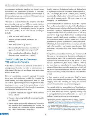 Life Science Compliance Update U.S. Edition
Contents 2
arrangements and understand the net impact across
commercial and government programs. It requires a
coordinated and collaborative process across functions at
the manufacturer, across compliance, GP, market access,
legal, finance, and regulatory.
The focus in on this article is the potential impact on
government pricing, and how VBCs can impact statutory
pricing under Medicaid (with additional impacts on the
340B drug pricing as well as Medicare Part B Average
Sales Price (“ASP”)). A few areas we will touch upon
include:
1.	 What is a value based contract?
2.	 Why the momentum now, and where is it
trending?
3.	 What is the potential gp impact?
4.	 How should a pharmaceutical manufacturer
approach evaluating these arrangements?
5.	 What operational considerations should a
pharmaceutical manufacturer evaluate?
The VBC Landscape: An Overview of
VBC and Industry Trending
Value Based Contracts can generally be described as
arrangements where the end price or reimbursement of
pharmaceutical products is based upon some performance
criteria or outcome.
However, despite that commonly accepted viewpoint,
there is no single definition for VBC. For example, the
Biotechnology Innovation Organization (“BIO”)—a trade
association representing innovative biopharmaceutical
developers, goes a step further, describing several
minimum standards for Value Based Agreements,
including that the arrangement must:
1.	 Be patient centered and support better outcomes
for the patient,
2.	 Measure value using validated, meaningful metrics
and data, and
3.	 Encouragethecontinueddevelopmentofinnovative
new medicine and advancements in “beyond the
pill” innovations that further improve patient care
(e.g., Medicare adherence programs).2
Broadly speaking, the industry has been at the forefront
of exploring the potential barriers to, and the promise of,
VBC. For example, Eli Lilly & Company, a BIO member,
announced a collaboration with Anthem, one the five
largest U.S. insurers, earlier this year with a focus on
promoting VBC arrangements.
The two Indiana-based companies noted that “[w]hile
there has been substantial innovation in how health plans
and the government reimburse for hospital and physician
payments…payment for prescription drugs is often
based on more traditional outcomes. Given the role that
prescription drugs play in the treatment of and spending
for many complex and chronic conditions, health plans
and manufacturers seek greater opportunity to align
payment with quality, accountability, and coordination.
Ultimately, these arrangements can encourage access to
high-value medicines and treatments and ensure that
patients are getting the best value for their healthcare
dollars.”3
Alongside industry and payer interest, the prominence of
this issue in current national discussions on healthcare
is driven by the reality that new and higher hurdles have
evolved in the demonstration of the “value” of new
products. Furthermore, Real World Evidence (“RWE”)
has been cited as a major factor in recent decisions by
retailers/PBMs related to reimbursement status and level
and product utilization decisions. VBCs can be this direct
mechanism linking reimbursement with impact to the
patient.
In fact, industry trends suggest that that VBC’s are
gaining critical momentum and are even approaching
a tipping point. We, currently, are seeing this traction
across both commercial and government payers.
For example, CMS has set an objective of 50% Medicare
payments in value-based purchasing categories by the
end of 2018. While CMS does not explicitly consider cost
in coverage decisions, cost has been cited as a reason for
Medicare to open a national coverage analysis.
2	 Biotechnology Innovation Organization (BIO), 2016 (May ), Comments
Re: Medicare Program; Part B Drug Payment Model [CMS-1670-P],
available at: https://www.bio.org/letters-testimony-comments/bio-
submits-comments-re-medicare-program-part-b-drug-payment-model-
cms (last accessed October 13, 2016).
3	 Lilly, Anthem, 2016 (January 29), Promoting Value-Based Contracting
Arrangements, available at: https://lillypad.lilly.com/WP/wp-content/
uploads/LillyAnthemWP2.pdf (last accessed October 13, 2016).
 