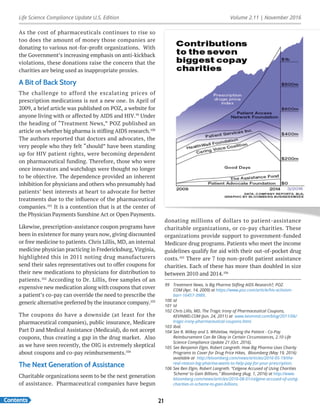 Life Science Compliance Update U.S. Edition Volume 2.11 | November 2016
Contents 21
As the cost of pharmaceuticals continues to rise so
too does the amount of money those companies are
donating to various not-for-profit organizations. With
the Government’s increasing emphasis on anti-kickback
violations, these donations raise the concern that the
charities are being used as inappropriate proxies.
A Bit of Back Story
The challenge to afford the escalating prices of
prescription medications is not a new one. In April of
2009, a brief article was published on POZ, a website for
anyone living with or affected by AIDS and HIV.99
Under
the heading of “Treatment News,” POZ published an
article on whether big pharma is stifling AIDS research.100
The authors reported that doctors and advocates, the
very people who they felt “should” have been standing
up for HIV patient rights, were becoming dependent
on pharmaceutical funding. Therefore, those who were
once innovators and watchdogs were thought no longer
to be objective. The dependence provided an inherent
inhibition for physicians and others who presumably had
patients’ best interests at heart to advocate for better
treatments due to the influence of the pharmaceutical
companies.101
It is a contention that is at the center of
the Physician Payments Sunshine Act or Open Payments.
Likewise, prescription-assistance coupon programs have
been in existence for many years now, giving discounted
or free medicine to patients. Chris Lillis, MD, an internal
medicine physician practicing in Fredericksburg, Virginia,
highlighted this in 2011 noting drug manufacturers
send their sales representatives out to offer coupons for
their new medications to physicians for distribution to
patients.102
According to Dr. Lillis, free samples of an
expensive new medication along with coupons that cover
a patient’s co-pay can override the need to prescribe the
generic alternative preferred by the insurance company.103
The coupons do have a downside (at least for the
pharmaceutical companies), public insurance, Medicare
Part D and Medical Assistance (Medicaid), do not accept
coupons, thus creating a gap in the drug market. Also
as we have seen recently, the OIG is extremely skeptical
about coupons and co-pay reimbursements.104
The Next Generation of Assistance
Charitable organizations seem to be the next generation
of assistance. Pharmaceutical companies have begun
donating millions of dollars to patient-assistance
charitable organizations, or co-pay charities. These
organizations provide support to government-funded
Medicare drug programs. Patients who meet the income
guidelines qualify for aid with their out-of-pocket drug
costs.105
There are 7 top non-profit patient assistance
charities. Each of these has more than doubled in size
between 2010 and 2014.106
99	 Treatment News, Is Big Pharma Stifling AIDS Research?, POZ.
COM (Apr. 14, 2009) at https://www.poz.com/article/hiv-activism-
barr-16457-3989.
100	Id
101	Id
102	Chris Lillis, MD, The Tragic Irony of Pharmaceutical Coupons,
KEVINMD.COM (Jun. 24, 2011) at www.kevinmd.com/blog/2011/06/
tragic-irony-pharmaceutical-coupons.html.
103	Ibid.
104	See R. Wilkey and S. Whitelaw, Helping the Patient - Co-Pay
Reimbursement Can Be Okay in Certain Circumstances, 2.10 Life
Science Compliance Update 21 (Oct. 2016).
105	See Benjamin Elgin, Robert Langreth. How Big Pharma Uses Charity
Programs to Cover for Drug Price Hikes, Bloomberg (May 19, 2016)
available at http://bloomberg.com/news/articles/2016-05-19/the-
real-reason-big-pharma-wants-to-help-pay-for-your-prescription.
106	See Ben Elgin, Robert Langreth. “Celgene Accused of Using Charities
‘Scheme’ to Gain Billions.” Bloomberg (Aug. 1, 2016) at http://www.
bloomberg.com/news/articles/2016-08-01/celgene-accused-of-using-
charities-in-scheme-to-gain-billions.
 