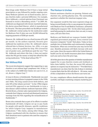Life Science Compliance Update U.S. Edition Volume 2.11 | November 2016
Contents 22
Most drugs under Medicare Part D have a large initial
prescription co-pay followed by smaller ongoing costs.
Many Medicare patients are on fixed incomes, and co-
pay charities make a personal difference. For example,
Steve Ashbrook, a retired optician from Cincinnati was
featured in recent a Bloomberg article.107
In 2009, Mr.
Ashbrook was diagnosed with chronic myeloid leukemia.
His doctor prescribed Gleevec, which is manufactured
by Novartis. The dose prescribed cost $6,000 per month.
Mr. Ashbrook’s initial outlay for the medication under
his Medicare Part D plan was over $2,000 followed by
ongoing payments of $300 per month.
However, Mr. Ashbrook lives on a fixed income of $1,600
per month. As the authors reported, Novartis gave
Ashbrook free medicine at first. Mr. Ashbrook’s doctor
referred him to Patient Services, Inc. (PSI), a co-pay
charity, where he qualified for help. PSI covered his
out-of-pocket costs, and Medicare paid the rest.108
For
Mr. Ashbrook and others like him, it does not matter
where the PSI got the money to help him afford his life-
saving medication: “I’d be dead without PSI.”109
Not Without Risk
The recent developments suggest that supporting co-pay
charities is not without legal compliance risk. In fact, it
is the subject of a $40B False Claims Act case in U.S., ex
rel., Brown v. Celgene Corp.110
At issue in Brown, is thalidomide. Thalidomide was used
to treat morning sickness in pregnant women in the 1950s
and 1960s. The drug caused severe birth defects, and
only 50% of the infants survived.111
In the 1990s Celgene
received FDA approval to use thalidomide to treat a
skin disease called erythema nodosum leprosum (ENL).
Beverly Brown, a former sales representative for Celgene,
contends that Celgene received and dismissed numerous
warnings from the FDA regarding the reclassification of
thalidomide.112
Brown also contends that as part of its efforts to market
thalidomide off-label, Celgene set up co-pay funds
for people with specific diseases; specific conditions
for which Celgene Corp. happens to manufacturer
medications.113
She claims, among other things, that
Celgene coordinated with the charities to ensure that
their donations went to patients who used the company’s
medications.114
107	Id.
108	Id.
109	Id.
110	 See U.S., ex rel., Brown v. Celgene Corp., Case No. 10-cv-03165 GHK
(C.D. Cal 2016).
111	 Whistle Blower News Review, Thalidomide, Really? Again?!
Whistleblower Documents Unsealed – Celgene Corp in Hotseat,
(Aug 30, 2016) at http://www.whistleblowergov.org/healthcare-
and-pharma.php?article=Celgene-Thalidomide-Whistleblower-
Documents-Unsealed_82.
112	 See U.S., ex rel., Brown v. Celgene Corp., Case No. 10-cv-03165 GHK
(C.D. Cal 2016).
113	Id.
114	Id.
115	See OIG Advisory Opinion No. 16-67, U.S. Department of Health
and Human Services, Office of Inspector General, June 27, 2016,
available at https://oig.hhs.gov/fraud/docs/advisoryopinions/2016/
AdvOpn16-07.pdf; see also  R. Wilkey and S. Whitelaw, Helping
the Patient - Co-Pay Reimbursement Can Be Okay in Certain
Circumstances, 2.10 Life Science Compliance Update 21 (Oct. 2016).
The Horizon Is Unclear
Patient-assistance charities are growing. Patients win,
charities win, and big pharma wins. The outstanding
question is whether the American taxpayer wins.
One argument would be that more expensive drugs are
being covered thanks to the co-pay programs for patients
with Medicare Part D and Medical Assistance, ultimately
inflating the taxpayers’ bill. On the other hand, patients
need help paying for medications that can and, in many
cases, will save their lives.
Medicare and Medicaid are taxpayer-funded, highly
regulated government programs. Every renewal year
insurance companies “tweak” their plans. Today we have
multiple tiers of deductibles and continuously changing
formularies. What was covered last year may not be this
year. Monthly premiums will likely increase with next
year’s plan. Since the massive shift in the United States to
health care for all, health insurance plans have changed
each year and so have the price tags.
All of this gives rise to the question of whether manufacturer
support for co-pay charities creates anti-kickback or
false claim liability. For that, the recent OIG advisory
opinion on coupons may be instructive.115
Provided that a
manufacturer can show that the risk of abuse is minimal,
it seems likely that the OIG will allow it. Of course, much
of this is dependent on how the Brown case turns out.
For now, compliance officers should monitor this space
carefully and begin examining company marketing pro-
 