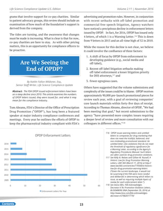 Life Science Compliance Update U.S. Edition Volume 2.11 | November 2016
Contents 23
grams that involve support for co-pay charities. Similar
to patient advocacy groups, this review should include an
examination of how much of the foundation’s support is
derived from the company.
The tides are turning, and the awareness that changes
must be made is increasing. What is clear is that for now,
co-pay charities are here to stay. As with other pricing
matters, this is an opportunity for compliance officers to
be proactive.
Are We Seeing the
End of OPDP?
By Kaitlin Fallon Wildoner, Esq.,
Senior Staff Writer, Life Science Compliance Update
Abstract: The FDA OPDP issued enforcement letters have been
on a steep decline since 2010. This article examines the numbers
of OPDP letters issued, they were issued for, and what it may
mean for the compliance industry.
Tom Abrams, FDA’s Director of the Office of Prescription
Drug Promotion (“OPDP”), has long been a featured
speaker at major industry compliance conferences and
meetings. Every year he outlines the efforts of OPDP to
keep the pharmaceutical industry compliant with FDA’s
advertising and promotion rules. However, in conjunction
with recent setbacks with off-label promotion and
commercial free speech litigation, Agency watchers
have noticed a precipitous decline in enforcement letters
issued by OPDP. In fact, for 2016, OPDP has issued only
4 letters, of which 1 is a Warning Letter.116
This is down
from 9 letters in 2015 and an all-time high of 52 in 2010.
While the reason for this decline is not clear, we believe
it could involve the confluence of three factors:
1.	 A shift of focus by OPDP from enforcement to
developing guidance (e.g., social media and
off-label),
2.	 Recent off-label litigation setbacks making
off-label enforcement a lesser litigation priority
for DOJ attorneys,117
and
3.	 Fewer egregious cases.
Others have suggested that the volume submissions and
complexity of the issues could be to blame. OPDP receives
approximately 90,000 pre-launch promotional pieces for
review each year, with a goal of reviewing companies’
core launch materials within forty-five days of receipt.
According to Thomas Abrams, director of OPDP, “We had
been meeting that goal,” but recent submissions to the
agency “have presented more complex issues requiring
a deeper level of review and more consultation with our
colleagues in different offices.”118
0	 10	 20	 30	 40	 50	 60	
2009	
2010	
2011	
2012	
2013	
2014	
2015	
2016	
OPDP	Enforcement	Le7ers	
Enforcement	Le7ers	Per	Year	
116	 OPDP issues warning letters and untitled
letters to companies for drug marketing that
does not meet the truthful, balanced, and
non-misleading promotional standard. An
untitled letter cites violations that do not meet
the threshold of regulatory significance for
a Warning Letter, according to the Agency’s
Regulatory Procedures Manual. Such letters
are often used for drug promotion violations.
117	 See Kelly N. Reeves and Gillian M. Russell, A
Historic Low for Drug Promotion Warning
Letters, LAW 360 (March 17, 2016) at http://
www.law360.com/articles/770500/a-historic-
low-for-drug-promotion-warning-letters
(“Given the current landscape, it would not
be surprising if the FDA were more careful
and deliberate in determining which letters to
issue, as well as requiring multiple layers of
review for each enforcement letter.”).
118	 See Dana Elfin, FDA Acknowledges
Decrease in Rx Promotion Violation Letters,
BLOOMBERG BNA (September 29, 2016) at
http://www.bna.com/fda-acknowledges-
decrease-n57982077770/
 