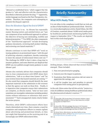 Life Science Compliance Update U.S. Edition Volume 2.11 | November 2016
Contents 26
Briefly Noteworthy
133	 Id.
134	 See Dana Elfin, FDA Issuing Fewer Rx Promotion Violation Letters,
BLOOMBERG BNA (October 3, 2016) at http://www.bna.com/fda-
issuing-fewer-b57982077877/
135	Id
136	Id.
137	 See Dana Elfin, FDA Acknowledges Decrease in Rx Promotion
Violation Letters, BLOOMBERG BNA (September 29, 2016) at http://
www.bna.com/fda-acknowledges-decrease-n57982077770/
138	Id.
139	 See Daniel Ghinn, What doctors say about EpiPen pricing,
pharmaphorum (Oct 6, 2016) at http://pharmaphorum.com/views-
and-analysis/doctors-say-epipen-pricing
140	Id.
“phrased as established facts,” which suggest that the
product is “safe and effective with the characteristics
described or otherwise promote the drug.”133
Apparently,
similar language was found on the Pain Therapeutics, Inc.
website. Therefore, the companies were attempting to
promote the drug pre-approval.
Does the Slowdown Signal the End of OPDP?
The short answer is no. As Abrams has repeatedly
stated, Warning Letters and untitled letters are “just
one component of our multifaceted approach to achieve
the objective of having non-misleading, truthful and
balanced promotion.”134
For OPDP, the other components
of the “multifaceted approach” include developing
guidance documents, reviewing draft product labeling,
and reviewing core launch materials.135
Abrams continues to note that OPDP will “work on
issuing guidances on promotional issues,” with the goal
of achieving voluntary compliance, thereby continuing
to lower the amount of enforcement letters sent out.136
The challenge for OPDP is that it takes a long time to
issuance guidance, and some observers are skeptical that
OPDP can ever publish enough timely guidance to meet
Abrams’ goal.
Abrams also routinely advises that companies should
stay in close communication with OPDP about their
submissions, “talk to us about time frames” and “let
your reviewer know that launch materials are coming.”137
He also noted that companies should identify the most
important materials in the submission to the reviewer
so that the agency can work on those first. Finally, it
is imperative that companies ensure their submissions
are complete, as Abrams stated, “what we have seen
sometimes are incomplete submissions including product
claims without references or references that aren’t
annotated.”138
Such unsupported claims clearly hinder
the review process.
Therefore, while OPDP’s enforcement efforts have
clearly diminished over time, there remains a need for
companies and compliance officers to remain vigilant
about advertising and promotional details, or they
just might find themselves on the receiving end of an
increasingly rare OPDP enforcement letter.
Briefly Noteworthy
What HCPs Really Think
It is not often in the compliance world that we truly get
an idea of what healthcare professionals think. However,
in a recent pharmaphorum article, Daniel Ghinn, the CEO
of Creation, examined almost 14,000 social media posts
by healthcare professionals mentioning EpiPen from
August to September 2016.139
The results are depicted
here in this word cloud graphic.
Drilling deeper, Ghinn observed that several themes
emerged. These included:
1.	 Fury over perceived price gouging,
2.	 Concern over the impact to patients,
3.	 Frustration that Mylan executives did not seem to
appreciate the outrage, and
4.	 A call for tougher laws and penalties to prevent
companies from raising prices so precipitously.
In the end, Ghinn notes that all this activity “points to a
crisis of confidence among healthcare professionals about
the pharmaceutical industry’s motives.”140
 