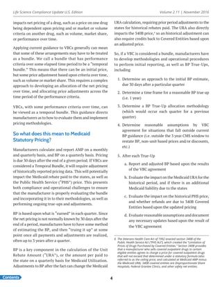 Life Science Compliance Update U.S. Edition Volume 2.11 | November 2016
Contents 4
impacts net pricing of a drug, such as a price on one drug
being dependent upon pricing and or market or volume
criteria on another drug, such as volume, market share,
or performance over time.
Applying current guidance to VBCs generally can mean
that some of these arrangements may have to be treated
as a bundle. We call a bundle that has performance
criteria over some elapsed time period to be a “temporal
bundle.” This means that there can be an initial price,
but some price adjustment based upon criteria over time,
such as volume or market share. This requires a complex
approach to developing an allocation of the net pricing
over time, and allocating price adjustments across the
time period of the performance criteria.
VBCs, with some performance criteria over time, can
be viewed as a temporal bundle. This guidance directs
manufacturers as to how to evaluate them and implement
pricing methodologies.
So what does this mean to Medicaid
Statutory Pricing?
Manufacturers calculate and report AMP on a monthly
and quarterly basis, and BP on a quarterly basis. Pricing
is due 30 days after the end of a given period. If VBCs are
considered a Temporal Bundle, it will require adjustment
of historically reported pricing data. This will potentially
impact the Medicaid rebate paid to the states, as well as
the Public Health Service (“PHS”) price. This presents
both compliance and operational challenges to ensure
that the manufacturer is properly evaluating the bundle
and incorporating it in to their methodologies, as well as
performing ongoing true-ups and adjustments.
BP is based upon what is “earned” in each quarter. Since
the net pricing is not normally known by 30 days after the
end of a period, manufactures have to have some method
of estimating the BP, and then “truing it up” at some
point once all payments and adjustments are realized,
often up to 3 years after a quarter.
BP is a key component in the calculation of the Unit
Rebate Amount (“URA”), or the amount per paid to
the state on a quarterly basis for Medicaid Utilization.
Adjustments to BP after the fact can change the Medicaid
URA calculation, requiring prior period adjustments to the
states for historical rebates paid. The URA also directly
impacts the 340B price,6
so an historical adjustment can
also require credits back to Covered Entities based upon
an adjusted price.
So, if a VBC is considered a bundle, manufacturers have
to develop methodologies and operational procedures
to perform initial reporting, as well as BP True-Ups,
including
1.	 Determine an approach to the initial BP estimate,
due 30 days after a particular quarter
2.	 Determine a time frame for a reasonable BP true up
(i.e. 1 year)
3.	 Determine a BP True-Up allocation methodology
(which would occur each quarter for a previous
quarter)
4.	 Determine reasonable assumptions by VBC
agreement for situations that fall outside current
BP guidance (i.e. outside the 3 year CMS window to
restate BP, non-unit based prices and/or discounts,
etc.)
5.	 After each True-Up
a.	Report and adjusted BP based upon the results
of the VBC agreement
b.	Evaluate the impact on the Medicaid URA for the
historical period, and if there is an additional
Medicaid liability due to the states
c.	 Evaluate the impact on the historical PHS price,
and whether refunds are due to 340B Covered
Entities based upon the updated pricing
d.	Evaluate reasonable assumptions and document
any necessary updates based upon the result of
the VBC agreement
6	 The Veterans Health Care Act of 1992 enacted section 340B of the
Public Health Service Act (“PHS Act”), which created the “Limitation of
Prices of Drugs Purchased by Covered Entities.” Section 340B provides
that a manufacturer who sells covered outpatient drugs to certain
eligible entities agrees to charge a price for covered outpatient drugs
that will not exceed that determined under a statutory formula (also
referred to as the ceiling price, and calculated at Medicaid AMP minus
the Medicaid URA). 340B covered entities are Disproportionate Share
Hospitals, Federal Grantee Clinics, and other safety net entities.
 