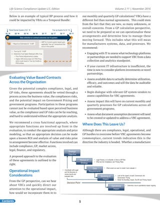 Life Science Compliance Update U.S. Edition Volume 2.11 | November 2016
Contents 5
Below is an example of typical BP process and how it
could be impacted by VBAs as a Temporal Bundle:
our monthly and quarterly GP calculations? VBCs have a
different feel than normal agreements. This could stem
from the fact that they are new, so many unknowns, or
overall concerns. From a GP calculation perspective,
we need to be prepared so we can operationalize these
arrangements and determine how to manage these
moving forward. This includes what this will mean
for manufacturers systems, data, and processes. We
recommend:
•	 Engaging with IT to assess what technology platforms
or partnerships are needed to support VBC from a data
collection and analytics standpoint.
•	 If your current IT infrastructure is insufficient, the
time is now to consider platform investments or novel
partnerships.
•	 Assess available data to actually determine utilization,
efficacy, and outcomes and will the data be auditable
and reliable.
•	 Begin dialogue with relevant GP system vendors to
assess capabilities for VBC agreements.
•	 Assess impact this will have on current monthly and
quarterly processes for GP calculations across all
government programs.
•	 Assess what document assumption document will need
to be created or updated to address a VBC agreement.
Where Does This Leave Us?
Although there are compliance, legal, operational, and
GP hurdles to overcome before VBC agreements become
commonplace, current trends indication this is the
direction the industry is headed. Whether a manufacturer
Evaluating Value Based Contracts
Across the Organization
Given the potential complex compliance, legal, and
GP risks, these agreements should be vetted through a
process across the business value, the compliances risks,
and the potential impact on Government Pricing and
government programs. Participation in these programs
cannot just be evaluated based upon perceived business
value, as the compliance and GP risks can be far reaching,
and hard to understand without the appropriate analysis.
We recommend a cross functional approach, where
appropriate functions are involved up front in the
evaluation, to conduct the appropriate analysis and price
modeling, so that an appropriate decision can be made
upon a known ROI and analysis of value and risks prior
to arrangement become effective. Functions involved can
include compliance, GP, market access,
legal, finance, and regulatory.
A proposed approach to the evaluation
of these agreements is outlined to the
right.
Operational Impact
Considerations
From the GP perspective, can we hear
about VBCs and quickly direct our
attention to the operational impact,
how would we incorporate them in to
 
