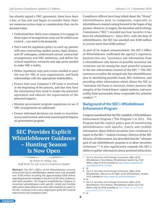 Life Science Compliance Update U.S. Edition Volume 2.11 | November 2016
Contents
6
has already signed a VBC agreement, there have been
a few, or has only just begun to consider them, there
are numerous action steps or consideration that can be
pursued today:
•	 Understand how likely your company is to engage in
these types of arrangements (may not be within your
control… you need to be prepared).
•	 Don’t wait for regulatory policy to catch up; partner
with your contracting, market access, legal, finance,
and GP colleagues, understand current contractual
arrangements and VBC ambitions, and define the
critical regulatory scenarios and sign posts needed
to make VBC a reality.
•	 Define regulatory sign post events needed to pave
the way for VBC at your organization, and build
relationships with the appropriate stakeholders.
•	 Ensure that your company’s GP team is involved
at the beginning of the process, and that they have
the information they need to model the potential
agreement and educate the organization of the
potential impacts.
•	 Monitor government program regulations to see if
VBC arrangements are addressed.
•	 Ensure informed decisions are made to maximize
access and revenue and avoid unanticipated impacts
on government program.
SEC Provides Explicit
Whistleblower Guidance
– Hunting Season
Is Now Open
By Robert N. Wilkey, Esq.,
Staff Writer for Life Science Compliance Update
Abstract: The SEC’s Office of the Whistleblower recently
announced that its whistleblower awards have now exceeded
over $100 million including the approximately $500 million
regarding financial remedies in the form of SEC fines, forfeiture,
and other penalties. The Program established by Congress to
incentivize whistleblowers with specific, timely and credible
information about federal securities laws violations to report to
the SEC, continues to be a very integral part of the SEC’s overall
enforcement and compliance plan.
Compliance officers have long talked about the “threat”
whistleblowers pose to companies, especially as
whistleblowers started coming forward in the hopes of big
payouts. However, in August, the Securities and Exchange
Commission (“SEC”) revealed just how lucrative it has
been for whistleblowers.7
Since 2011, with the help of
whistleblowers, the SEC has awarded over $100 million
to recover more than $500 million.8
As part of its August announcement, the SEC’s Office
of Whistleblower reaffirmed the agency’s regulatory
position that any “assistance and information from
a whistleblower who knows of possible securities law
violations can be among the most powerful weapons
in the law enforcement arsenal of the SEC.”9
The SEC
continues to realize the integral role that whistleblowers
play in identifying possible fraud, SEC violations, and
providing other information which allows the SEC to
“minimize the harm to investors, better preserve the
integrity of the United States’ capital markets, and more
swiftly hold accountable those responsible for unlawful
conduct.”10
Background of the SEC’s Whistleblower
Enforcement Program
Congress mandated that the SEC establish a Whistleblower
Enforcement Program (“The Program”) in 2011. The
Program had the explicit policy goal of incentivizing
whistleblowers with specific, timely and credible
information about federal securities laws violations to
report to the SEC.11
Andrew Ceresney, Director of the SEC
Division of Enforcement, has described that the “ultimate
goal of our whistleblower program is to deter securities
violations.”12
It also significantly expands the SEC’s
ability to gather information about potential infractions.
7	 See U.S. Securities and Exchange Commission, Office of the
Whistleblower, Press Release, Whistleblower Awards Top $100
Million, (Aug 30 2016) available at https://www.sec.gov/news/
pressrelease/2016-173.html
8	Id.
9	 See U.S. Securities and Exchange Commission, Office of the
Whistleblower, Welcome to the Office of the Whistleblower, October
2016, available at https://www.sec.gov/whistleblower/
10	Id.
11	 See U.S. Securities and Exchange Commission, Office of the
Whistleblower, Press Release, Whistleblower Awards Top $100
Million, (Aug 30 2016) available at https://www.sec.gov/news/
pressrelease/2016-173.html
12	Id.
 