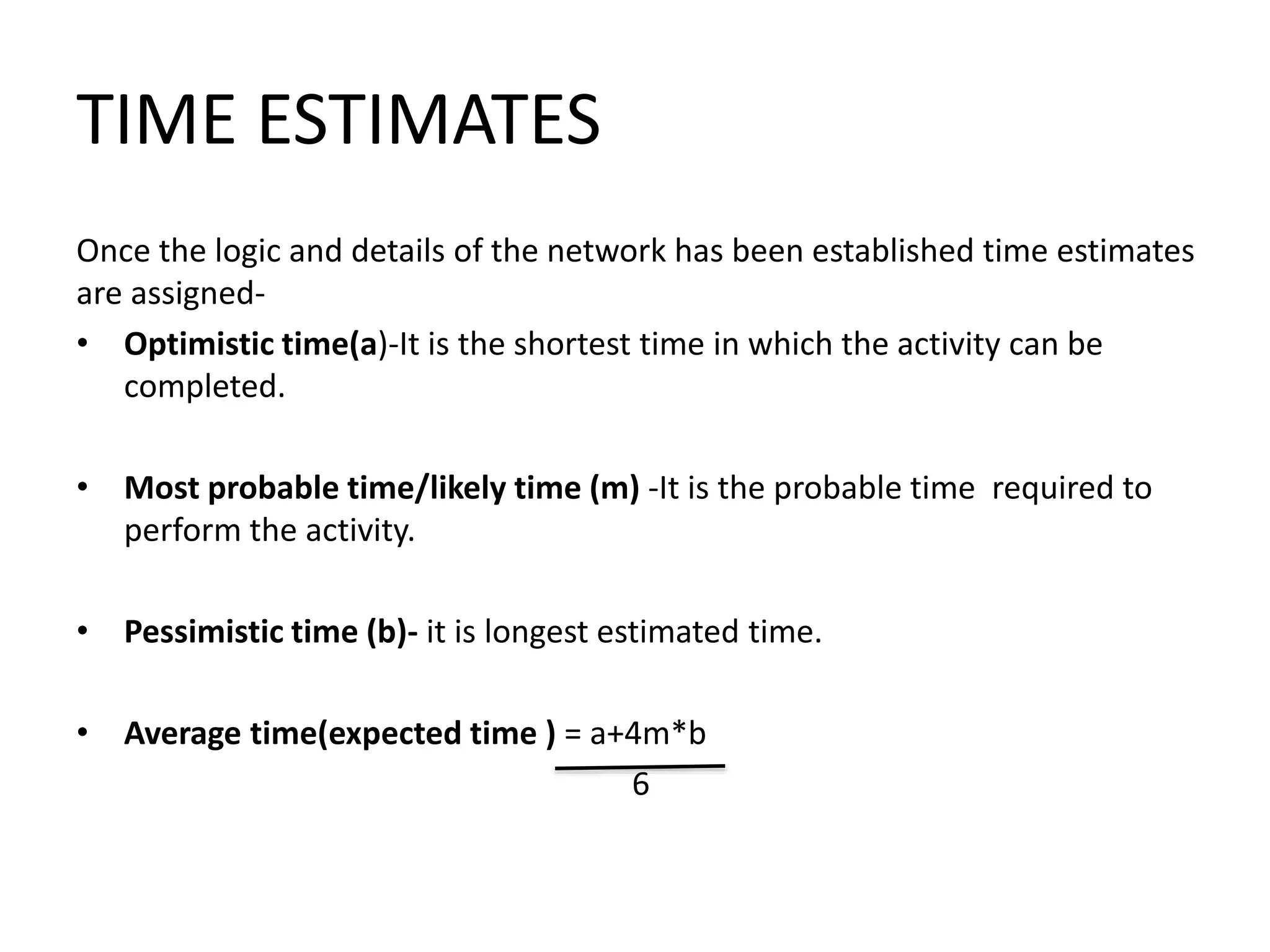 TIME ESTIMATES
Once the logic and details of the network has been established time estimates
are assigned-
• Optimistic time(a)-It is the shortest time in which the activity can be
completed.
• Most probable time/likely time (m) -It is the probable time required to
perform the activity.
• Pessimistic time (b)- it is longest estimated time.
• Average time(expected time ) = a+4m*b
6
 