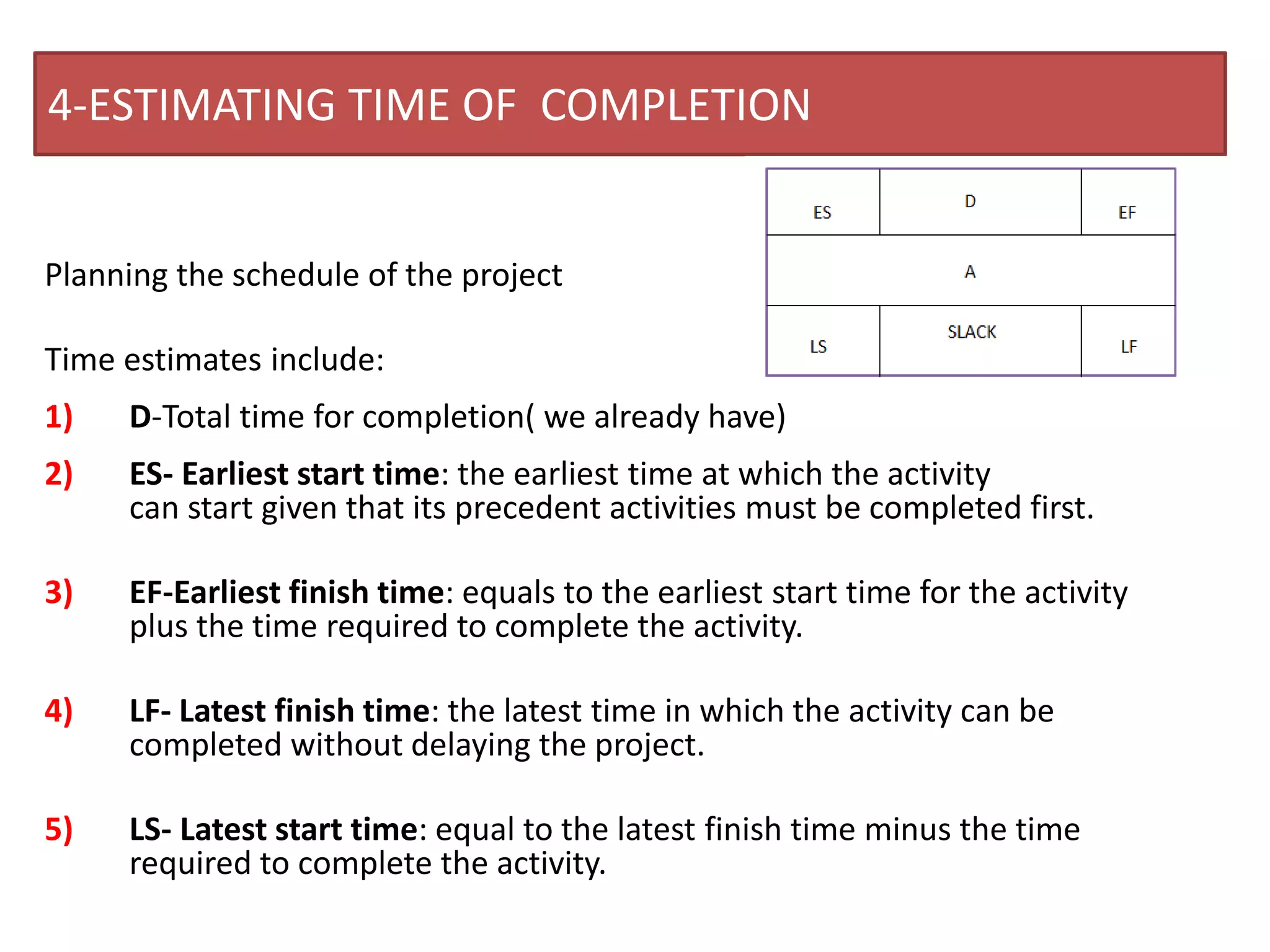4-ESTIMATING TIME OF COMPLETION
Planning the schedule of the project
Time estimates include:
1) D-Total time for completion( we already have)
2) ES- Earliest start time: the earliest time at which the activity
can start given that its precedent activities must be completed first.
3) EF-Earliest finish time: equals to the earliest start time for the activity
plus the time required to complete the activity.
4) LF- Latest finish time: the latest time in which the activity can be
completed without delaying the project.
5) LS- Latest start time: equal to the latest finish time minus the time
required to complete the activity.
 