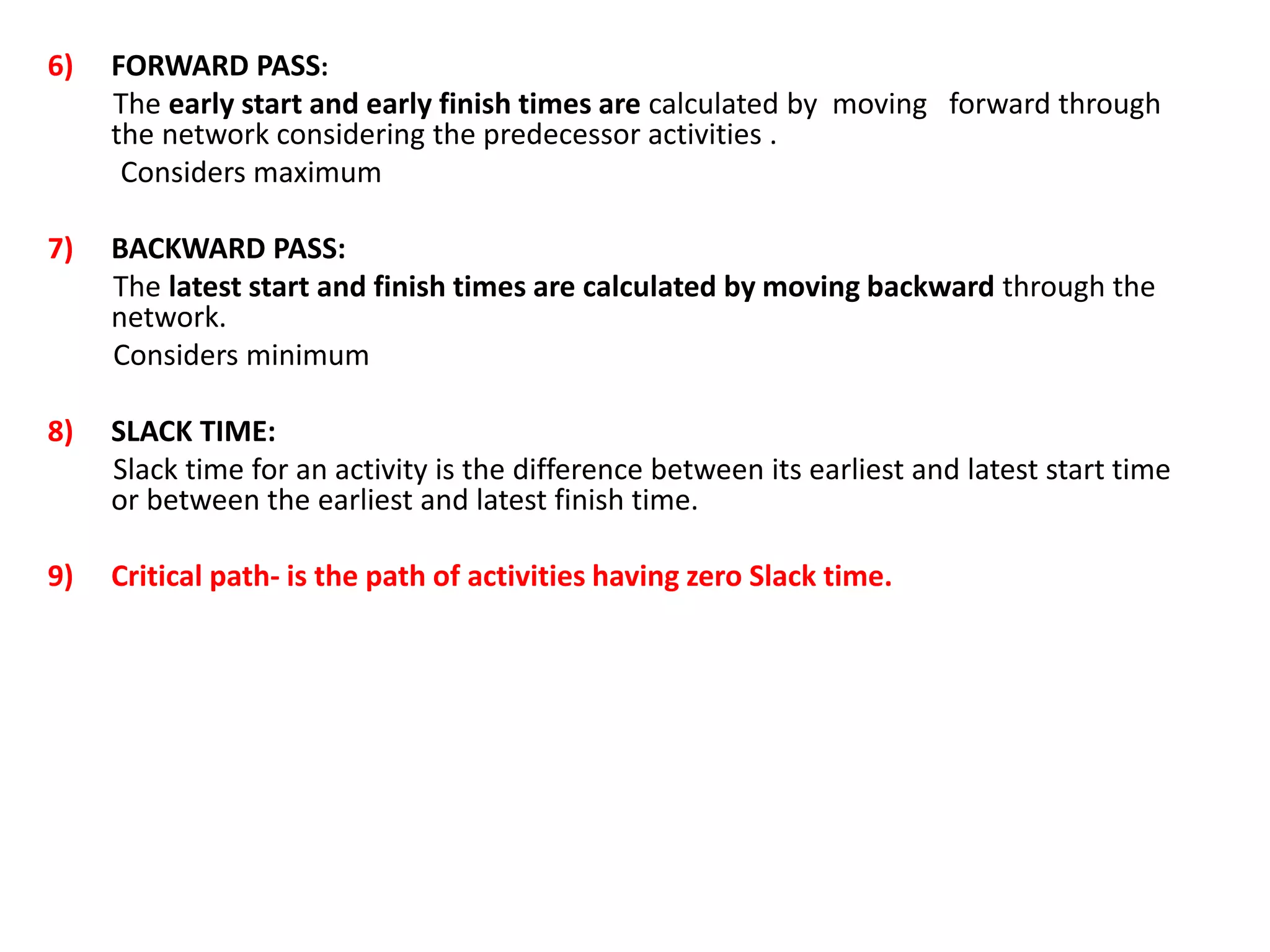 6) FORWARD PASS:
The early start and early finish times are calculated by moving forward through
the network considering the predecessor activities .
Considers maximum
7) BACKWARD PASS:
The latest start and finish times are calculated by moving backward through the
network.
Considers minimum
8) SLACK TIME:
Slack time for an activity is the difference between its earliest and latest start time
or between the earliest and latest finish time.
9) Critical path- is the path of activities having zero Slack time.
 