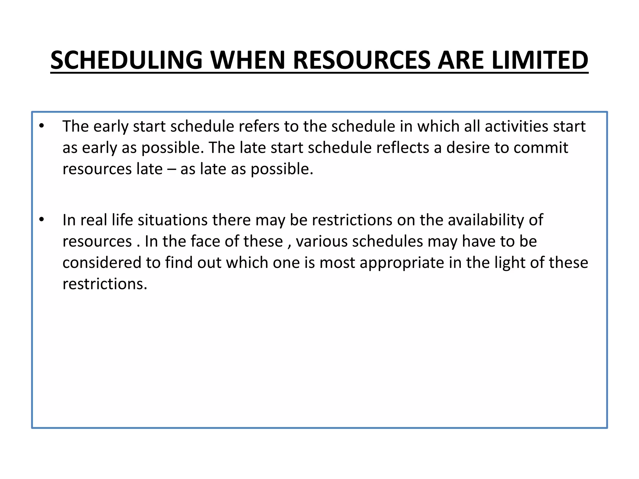 SCHEDULING WHEN RESOURCES ARE LIMITED
• The early start schedule refers to the schedule in which all activities start
as early as possible. The late start schedule reflects a desire to commit
resources late – as late as possible.
• In real life situations there may be restrictions on the availability of
resources . In the face of these , various schedules may have to be
considered to find out which one is most appropriate in the light of these
restrictions.
 