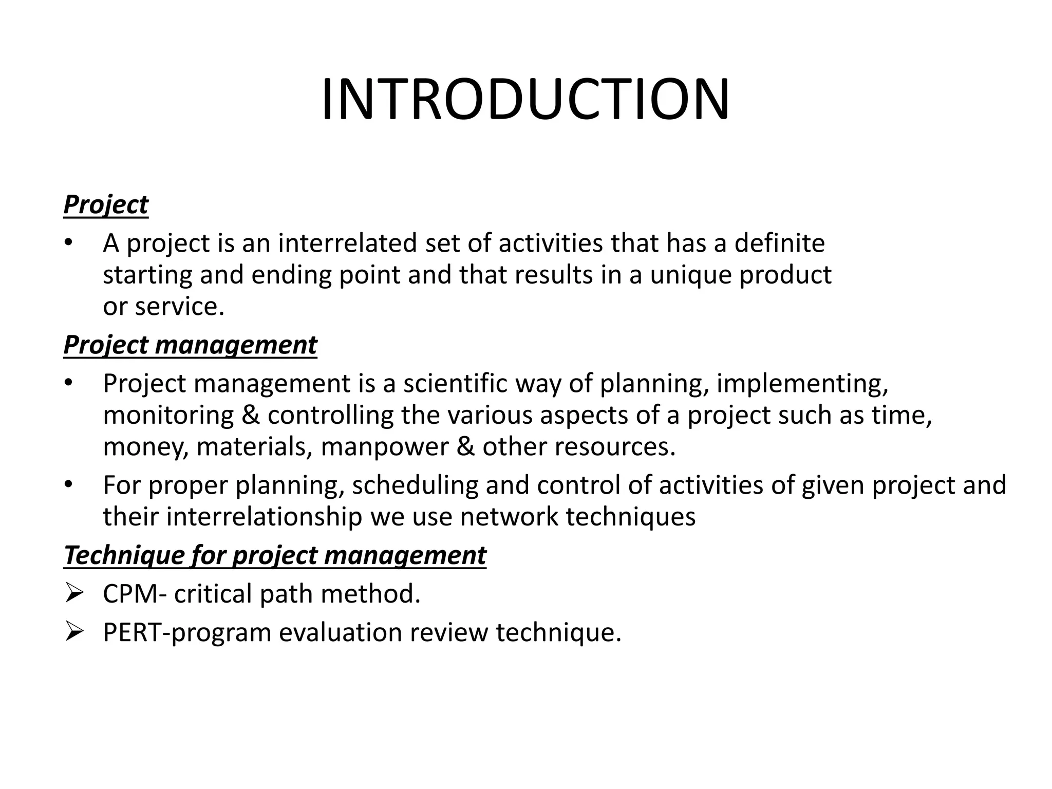 INTRODUCTION
Project
• A project is an interrelated set of activities that has a definite
starting and ending point and that results in a unique product
or service.
Project management
• Project management is a scientific way of planning, implementing,
monitoring & controlling the various aspects of a project such as time,
money, materials, manpower & other resources.
• For proper planning, scheduling and control of activities of given project and
their interrelationship we use network techniques
Technique for project management
 CPM- critical path method.
 PERT-program evaluation review technique.
 