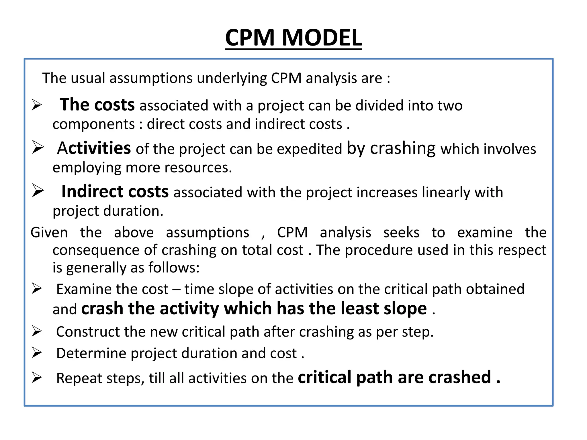 CPM MODEL
The usual assumptions underlying CPM analysis are :
 The costs associated with a project can be divided into two
components : direct costs and indirect costs .
 Activities of the project can be expedited by crashing which involves
employing more resources.
 Indirect costs associated with the project increases linearly with
project duration.
Given the above assumptions , CPM analysis seeks to examine the
consequence of crashing on total cost . The procedure used in this respect
is generally as follows:
 Examine the cost – time slope of activities on the critical path obtained
and crash the activity which has the least slope .
 Construct the new critical path after crashing as per step.
 Determine project duration and cost .
 Repeat steps, till all activities on the critical path are crashed .
 